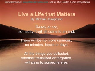 Live a Life that Matters By Michael Josephson Ready or not, someday it will all come to an end. There will be no more sunrises,  no minutes, hours or days. All the things you collected, whether treasured or forgotten, will pass to someone else. Complements of   www.BrendaTurino.com , part of The Golden Years presentation 