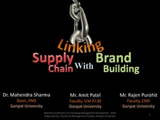 Linking 1 Supply Brand With Chain Building Dr. Mahendra Sharma Dean, FMS Ganpat University Mr. RajenPurohit Faculty, CMS Ganpat University Mr. Amit Patel Faculty, V.M.P.I.M Ganpat University National Conference on Emerging Management Perspective - 2010 Organized by : Faculty of Management Studies, Ganpat University 