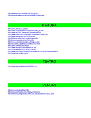 http://www.geocities.com/themsfx/sugmat.htm
http://www.spmodelismo.com.br/howto/dm/marche.php




                                                   PINTURA
http://www.abcpintura.cjb.net/
http://www.vangoghgallery.com/painting/main_az.htm
http://www.geocities.com/strani_felicita/index.htm
http://www.cce.ufsc.br/~pereira/artigos/utilizacao/artigo7.htm
http://www.bethykhater.com.br/dicas.asp
http://www.cordesign.com.br/cecor/cecor.html
http://www.mundocor.com.br/cores.htm
http://www.expressionismo.pro.br/imagens.html
http://chip.cchla.ufpb.br/pesquisarte/Livro/4.html
http://www.artenaescola.org.br/
http://www.revista.art.br/apresentacao.htm
http://casadeportinari.com.br/principal.htm
http://www.mre.gov.br/cdbrasil/itamaraty/web/port/artecult/artespla/modern/
http://www.incorporarte.psc.br/




                                                    TEATRO
http://www.ricardojapiassu.pro.br/MAPA.htm




                                                    VENDAS
http://www.magazine25.com.br/
http://www.catalogonet.com.br/loja_nudelmania/
http://www.traquinagembrinquedos.com.br/fjunina/tabela-precos.html
 