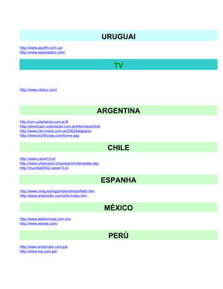 URUGUAI
http://www.azulfm.com.uy/
http://www.espectador.com/


                                                        TV


http://www.vilaluz.com/




                                                  ARGENTINA
http://cvn.uolsinectis.com.ar/#
http://americatv.uolsinectis.com.ar/informecentral/
http://www.ctm.marin.com.ar/2002/belgrano/
http://www.tn24horas.com/home.asp


                                                       CHILE
http://www.canal13.cl/
http://www.chilevision.cl/scripts/chv/template.asp
http://mundial2002.canal13.cl/


                                                      ESPANHA
http://www.crtvg.es/tvg/pritvendirectoflash.htm
http://www.antena3tv.com/a3tv/index.htm


                                                      MÉXICO
http://www.teleformula.com.mx/
http://www.esmas.com/


                                                       PERÚ
http://www.americatv.com.pe/
http://www.tnp.com.pe/
 
