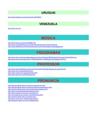 URUGUAI
http://www.teledoce.com/tvonline.phtml?20030831



                                               VENEZUELA
http://www.rctv.net/




                                                  MÚSICA
http://www.dooyoo.es/review/396686.html
http://www.laurasmidiheaven.com/International/cgi/index2.cgi?dir=Mexican
http://www.waelfm96.com/html/modules.php?name=Content&pa=showpage&pid=6



                                           PROGRAMAS
http://www.ubbi.com/downloads/categoria.asp?Id_Categoria=8&Categoria=Educación%20y%20Ciencia
http://www.surio.com/index.php?s=TDs9thzb30d15c;;webfiles/buscar;categoria:27&l=es


                                            PROFESSOR
http://www.especialidadesjuveniles.com/recursosGratis/juegos/juegos_de_grandes.php
http://www.mec.es/cesces/indexd.htm
http://www.campus-oei.org/oeivirt/index.html
http://www.sgci.mec.es/uk/Pub/tecla.html



                                             PRONUNCIA
http://spanish.allinfo-about.com/pronunciation/pr-bv.html
http://spanish.allinfo-about.com/pronunciation/audiodictionary.html
http://spanish.allinfo-about.com/vocabulary/vocabindex.html
http://www.iac.es/galeria/westend/guanye.html
http://www.lingolex.com/pronounce/index.htm
http://cervantesvirtual.com/bib_voces/bibvoces.shtml
http://spanish.allinfo-about.com/audio.html
http://www.uiowa.edu/~acadtech/phonetics/#
http://labrujula.vilabol.uol.com.br/alfabeto.html
 