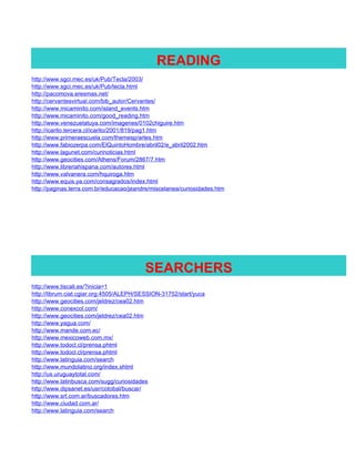 READING
http://www.sgci.mec.es/uk/Pub/Tecla/2003/
http://www.sgci.mec.es/uk/Pub/tecla.html
http://pacomova.eresmas.net/
http://cervantesvirtual.com/bib_autor/Cervantes/
http://www.micaminito.com/island_events.htm
http://www.micaminito.com/good_reading.htm
http://www.venezuelatuya.com/imagenes/0102chiguire.htm
http://icarito.tercera.cl/icarito/2001/819/pag1.htm
http://www.primeraescuela.com/themesp/artes.htm
http://www.fabiozerpa.com/ElQuintoHombre/abril02/e_abril2002.htm
http://www.lagunet.com/curinoticias.html
http://www.geocities.com/Athens/Forum/2867/7.htm
http://www.libreriahispana.com/autores.html
http://www.valvanera.com/hquiroga.htm
http://www.equis.ya.com/consagrados/index.html
http://paginas.terra.com.br/educacao/jeandre/miscelanea/curiosidades.htm




                                          SEARCHERS
http://www.tiscali.es/?inicia=1
http://librum.ciat.cgiar.org:4505/ALEPH/SESSION-31752/start/yuca
http://www.geocities.com/jeldrez/cea02.htm
http://www.conexcol.com/
http://www.geocities.com/jeldrez/cea02.htm
http://www.yagua.com/
http://www.mande.com.ec/
http://www.mexicoweb.com.mx/
http://www.todocl.cl/prensa.phtml
http://www.todocl.cl/prensa.phtml
http://www.latinguia.com/search
http://www.mundolatino.org/index.shtml
http://us.uruguaytotal.com/
http://www.latinbusca.com/sugg/curiosidades
http://www.dipsanet.es/usr/cotobal/buscar/
http://www.srt.com.ar/buscadores.htm
http://www.ciudad.com.ar/
http://www.latinguia.com/search
 