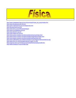 http://www.coladaweb.hpg.ig.com.br/quimica/principio_de_arquimedes.htm
http://www.feiradeciencias.com.br/
http://www.materiaprima.pro.br/nd/2periodo.htm
http://fisicanet.terra.com.br/
http://www.terra.com.br/fisicanet/artigos/
http://www.conviteafisica.com.br/
http://www.labvirt.if.usp.br/
http://scite.vilabol.uol.com.br/
http://www.passo-a-passo.com/demos/eletrodinamica/index.html
http://www.passo-a-passo.com/demos/eletromagnetismo/index.html
http://www.passo-a-passo.com/demos/eletrostatica/index.html
http://www.softmarket.com.br/Demonstrativos.asp?Pagina=Demonstrativos.asp
http://www.dmm.im.ufrj.br/projeto/calculo1/cap2_31.html
http://paginas.terra.com.br/educacao/medita/fis/cinematica/cin06.htm
http://www.ludoteca.if.usp.br/index.php
 