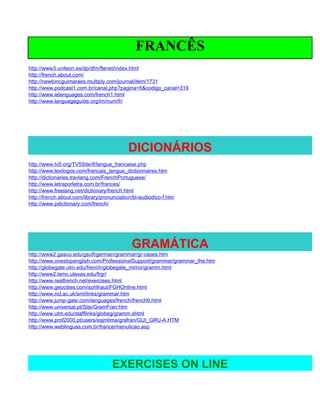 FRANCÊS
http://www3.unileon.es/dp/dfm/flenet/index.html
http://french.about.com/
http://newtoncguimaraes.multiply.com/journal/item/1731
http://www.podcast1.com.br/canal.php?pagina=5&codigo_canal=319
http://www.ielanguages.com/french1.html
http://www.languageguide.org/im/num/fr/




                                           DICIONÁRIOS
http://www.tv5.org/TV5Site/lf/langue_francaise.php
http://www.lexilogos.com/francais_langue_dictionnaires.htm
http://dictionaries.travlang.com/FrenchPortuguese/
http://www.letraporletra.com.br/frances/
http://www.freelang.net/dictionary/french.html
http://french.about.com/library/pronunciation/bl-audiodico-f.htm
http://www.pdictionary.com/french/




                                             GRAMÁTICA
http://www2.gasou.edu/gsufl/german/grammar/gr-cases.htm
http://www.onestopenglish.com/ProfessionalSupport/grammar/grammar_the.htm
http://globegate.utm.edu/french/globegate_mirror/gramm.html
http://www2.lamc.utexas.edu/frgr/
http://www.realfrench.net/exercises.html
http://www.geocities.com/sohlhaut/FGHOnline.html
http://www.ncl.ac.uk/sml/links/grammar.htm
http://www.jump-gate.com/languages/french/french6.html
http://www.universal.pt/Site/GramFran.htm
http://www.utm.edu/stafflinks/globeg/gramm.shtml
http://www.prof2000.pt/users/esjmlima/grafran/GUI_GRU-A.HTM
http://www.weblinguas.com.br/france/menulicao.asp




                                    EXERCISES ON LINE
 