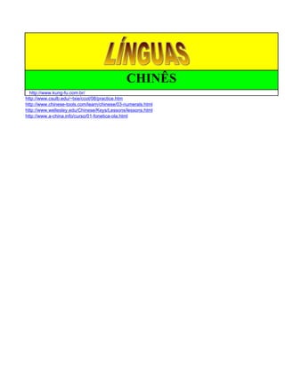 CHINÊS
  http://www.kung-fu.com.br/
http://www.csulb.edu/~txie/ccol/08/practice.htm
http://www.chinese-tools.com/learn/chinese/03-numerals.html
http://www.wellesley.edu/Chinese/Keys/Lessons/lessons.html
http://www.a-china.info/curso/01-fonetica-ola.html
 