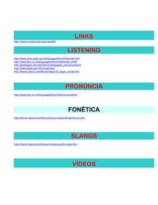 LINKS
http://www.trumbull.kent.edu/wardle/


                                               LISTENING
http://www.jump-gate.com/languages/french/french6.html
http://www.bbc.co.uk/languages/french/talk/index.shtml
http://globegate.utm.edu/french/globegate_mirror/oral.html
http://www.edict.com.hk/vlc/spoken/
http://french.about.com/library/begin/bl_begin_vocab.htm




                                             PRONÚNCIA
http://www.bbc.co.uk/languages/french/lj/pronunciation/




                                                FONÉTICA
http://french.about.com/library/pronunciation/bl-ipa-french.htm




                                                  SLANGS
http://french.about.com/library/vocab/argot/bl-argot.htm




                                                   VÍDEOS
 