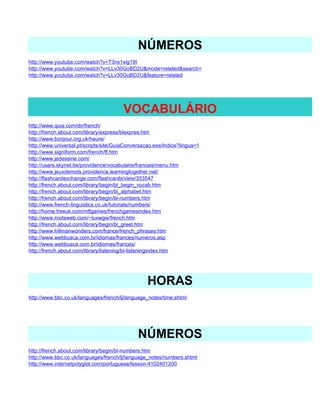 NÚMEROS
http://www.youtube.com/watch?v=T3nx1xlg19I
http://www.youtube.com/watch?v=LLv30GoBD2U&mode=related&search=
http://www.youtube.com/watch?v=LLv30GoBD2U&feature=related




                                        VOCABULÁRIO
http://www.quia.com/dir/french/
http://french.about.com/library/express/blexpres.htm
http://www.bonjour.org.uk/heure/
http://www.universal.pt/scripts/site/GuiaConversacao.exe/Indice?lingua=1
http://www.signiform.com/french/ff.htm
http://www.jedessine.com/
http://users.skynet.be/providence/vocabulaire/francais/menu.htm
http://www.jeuxdemots.providence.learningtogether.net/
http://flashcardexchange.com/flashcards/view/353547
http://french.about.com/library/begin/bl_begin_vocab.htm
http://french.about.com/library/begin/bl_alphabet.htm
http://french.about.com/library/begin/bl-numbers.htm
http://www.french-linguistics.co.uk/tutorials/numbers/
http://home.freeuk.com/mflgames/frenchgamesindex.htm
http://www.rootsweb.com/~luxwgw/french.htm
http://french.about.com/library/begin/bl_greet.htm
http://www.hillmanwonders.com/france/french_phrases.htm
http://www.webbusca.com.br/idiomas/frances/numeros.asp
http://www.webbusca.com.br/idiomas/frances/
http://french.about.com/library/listening/bl-listeningindex.htm




                                                  HORAS
http://www.bbc.co.uk/languages/french/lj/language_notes/time.shtml




                                              NÚMEROS
http://french.about.com/library/begin/bl-numbers.htm
http://www.bbc.co.uk/languages/french/lj/language_notes/numbers.shtml
http://www.internetpolyglot.com/portuguese/lesson-4102401200
 