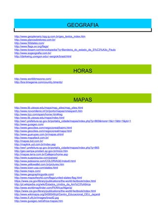 GEOGRAFIA
http://www.geoplenario.hpg.ig.com.br/geo_textos_index.htm
http://www.planosdiretores.com.br/
http://www.50states.com/
http://www.flags.av.org/flags/
http://www.tiosam.com/enciclopedia/?q=Bandeira_do_estado_de_S%C3%A3o_Paulo
http://www.sogeografia.com.br/
http://darkwing.uoregon.edu/~sergiok/brasil.html




                                             HORAS
http://www.worldtimezone.com/
http://bra.timegenie.com/country.time/dz/




                                             MAPAS
http://www.lib.utexas.edu/maps/map_sites/map_sites.html
http://www.novomilenio.inf.br/porto/mapas/nmespanh.htm
http://www.tizz.com/spain/home.htm#reg
http://www.lib.utexas.edu/maps/index.html
http://ww1.prefeitura.sp.gov.br/portal/a_cidade/mapas/index.php?p=865&more=1&c=1&tb=1&pb=1
http://www.guiageo.com/
http://www.geocities.com/negocioreal/bairro.html
http://www.geocities.com/negocioreal/mapa.html
http://www.guarupas.com.br/mapas.shtml
http://www.mapafacil.com.br/
http://mapas.bol.com.br/
http://maplink.uol.com.br/index.asp
http://ww1.prefeitura.sp.gov.br/portal/a_cidade/mapas/index.php?p=865
http://geo.sampa.prodam.sp.gov.br/inicio.htm
http://mapas.terra.com.br/Callejero/home.asp
http://www.suapesquisa.com/paises/
http://www.jedessine.com/COLORIAGE/index6.html
http://www.yellowallet.com.br/pictures.htm
http://www.town-usa.com/states.html
http://www.maps.com/
http://www.geographicguide.com/
http://www.mapsofworld.com/flags/united-states-flag.html
https://www.cia.gov/library/publications/the-world-factbook/index.html
http://pt.wikipedia.org/wiki/Estados_Unidos_da_Am%C3%A9rica
http://www.worldmapfinder.com/Pt/Africa/Algeria/
https://www.cia.gov/library/publications/the-world-factbook/index.html
http://www.wikimapia.org/5458549/pt/Centro_Educacional_CEU_Jaçanã
http://www.if.ufrj.br/images/brazil2.jpg
http://www.guiageo.net/africa-mapas.htm
 