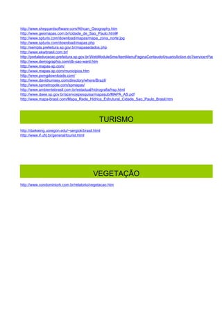 http://www.sheppardsoftware.com/African_Geography.htm
http://www.geomapas.com.br/cidade_de_Sao_Paulo.html#
http://www.spturis.com/download/mapas/mapa_zona_norte.jpg
http://www.spturis.com/download/mapas.php
http://sempla.prefeitura.sp.gov.br/mapasedados.php
http://www.ekwbrasil.com.br/
http://portaleducacao.prefeitura.sp.gov.br/WebModuleSme/itemMenuPaginaConteudoUsuarioAction.do?service=PaginaIte
http://www.demographia.com/db-sao-ward.htm
http://www.mapas-sp.com/
http://www.mapas-sp.com/municipios.htm
http://www.psmgdownloads.com/
http://www.davidrumsey.com/directory/where/Brazil/
http://www.spmetropole.com/spmapas/
http://www.ambientebrasil.com.br/estadual/hidrografia/hsp.html
http://www.daee.sp.gov.br/acervoepesquisa/mapasub/MAPA_AS.pdf
http://www.mapa-brasil.com/Mapa_Rede_Hidrica_Estrutural_Cidade_Sao_Paulo_Brasil.htm




                                               TURISMO
http://darkwing.uoregon.edu/~sergiok/brasil.html
http://www.if.ufrj.br/general/tourist.html




                                           VEGETAÇÃO
http://www.condominiork.com.br/relatorio/vegetacao.htm
 
