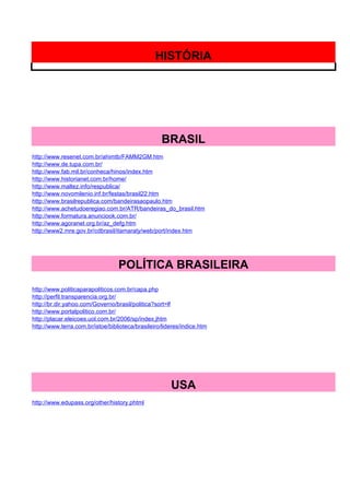 HISTÓRIA




                                                   BRASIL
http://www.resenet.com.br/ahimtb/FAMM2GM.htm
http://www.de.tupa.com.br/
http://www.fab.mil.br/conheca/hinos/index.htm
http://www.historianet.com.br/home/
http://www.maltez.info/respublica/
http://www.novomilenio.inf.br/festas/brasil22.htm
http://www.brasilrepublica.com/bandeirasaopaulo.htm
http://www.achetudoeregiao.com.br/ATR/bandeiras_do_brasil.htm
http://www.formatura.anunciook.com.br/
http://www.agoranet.org.br/az_defg.htm
http://www2.mre.gov.br/cdbrasil/itamaraty/web/port/index.htm




                                  POLÍTICA BRASILEIRA
http://www.politicaparapoliticos.com.br/capa.php
http://perfil.transparencia.org.br/
http://br.dir.yahoo.com/Governo/brasil/politica?sort=lf
http://www.portalpolitico.com.br/
http://placar.eleicoes.uol.com.br/2006/sp/index.jhtm
http://www.terra.com.br/istoe/biblioteca/brasileiro/lideres/indice.htm




                                                       USA
http://www.edupass.org/other/history.phtml
 