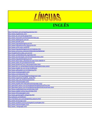 INGLÊS
http://members.aol.com/golingua/press.htm
http://www.englishclub.com/
http://www.sk.com.br/sk-perg3.html
http://www.channel4.com/homework/index.jsp
http://www.weblinguas.com.br/
http://www.eslcafe.com/
http://www.linguaestrangeira.pro.br/
http://www.linguadomundo.hpg.ig.com.br/
http://www.umich.edu/~port232/
http://www.linguaestrangeira.pro.br/materias.htm
http://www.comunica.unisinos.br/laboratorios/labletras/
http://englishonline.sites.uol.com.br/
http://www.worldwidewords.org/index.htm
http://www.escolavesper.com.br/conteudo/menu.htm
http://www.linguaestrangeira.pro.br/
http://www.tesol.org/s_tesol/seccss.asp?CID=3&DID=4
http://www.niehs.nih.gov/kids/home.htm
http://www.btinternet.com/~ted.power/index.html
http://www.bbc.co.uk/worldservice/learningenglish/index.shtml
http://www.english.sk.com.br/sk.html#menu
http://www.yellowallet.com.br/listening.htm
http://www.onestopenglish.com/
http://eslus.com/eslcenter.htm
http://eslsound.com/quiz/beginner/beginner1.htm
http://www.evgschool.org/ESL_body.htm
http://www.cityu.edu.hk/elc/quiz/rcli.htm
http://www.mansioningles.com/
http://www.english-the-international-language.com/
http://geocities.yahoo.com.br/englishplusenglish/Plus/Plus.htm
http://geocities.yahoo.com.br/englishplusenglish/Estrutura/main.html
http://www.englishlearning.com/pt/index.html
http://www.english-online.org.uk/index.html
http://www.5minuteenglish.com/
http://www.genkienglish.net/games.htm
http://patsula.com/esltown/
http://members.aol.com/Jakajk/ESLLessons.html
http://www.esl-lounge.com/
http://www.aulafacil.com/CursoIngles/CursoIngles.htm
http://www.mansioningles.com/
http://www.1-language.com/
 