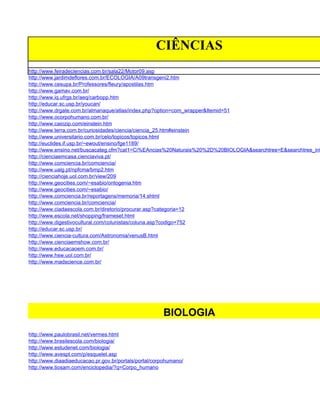 CIÊNCIAS
http://www.feiradeciencias.com.br/sala22/Motor09.asp
http://www.jardimdeflores.com.br/ECOLOGIA/A09transgeni2.htm
http://www.cesupa.br/Professores/fleury/apostilas.htm
http://www.gamav.com.br/
http://www.iq.ufrgs.br/aeq/carbopp.htm
http://educar.sc.usp.br/youcan/
http://www.drgate.com.br/almanaque/atlas/index.php?option=com_wrapper&Itemid=51
http://www.ocorpohumano.com.br/
http://www.caiozip.com/einstein.htm
http://www.terra.com.br/curiosidades/ciencia/ciencia_25.htm#einstein
http://www.universitario.com.br/celo/topicos/topicos.html
http://euclides.if.usp.br/~ewout/ensino/fge1189/
http://www.ensino.net/buscacateg.cfm?cat1=Ci%EAncias%20Naturais%20%2D%20BIOLOGIA&searchtree=E&searchtree_inf
http://cienciaemcasa.cienciaviva.pt/
http://www.comciencia.br/comciencia/
http://www.ualg.pt/npfcma/bmp2.htm
http://cienciahoje.uol.com.br/view/209
http://www.geocities.com/~esabio/ontogenia.htm
http://www.geocities.com/~esabio/
http://www.comciencia.br/reportagens/memoria/14.shtml
http://www.comciencia.br/comciencia/
http://www.ciadaescola.com.br/diretorio/procurar.asp?categoria=12
http://www.escola.net/shopping/frameset.html
http://www.digestivocultural.com/colunistas/coluna.asp?codigo=752
http://educar.sc.usp.br/
http://www.ciencia-cultura.com/Astronomia/venusB.html
http://www.cienciaemshow.com.br/
http://www.educacaoem.com.br/
http://www.hsw.uol.com.br/
http://www.madscience.com.br/




                                                       BIOLOGIA
http://www.paulobrasil.net/vermes.html
http://www.brasilescola.com/biologia/
http://www.estudenet.com/biologia/
http://www.avespt.com/p/esquelet.asp
http://www.diaadiaeducacao.pr.gov.br/portals/portal/corpohumano/
http://www.tiosam.com/enciclopedia/?q=Corpo_humano
 
