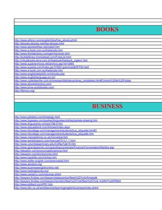 BOOKS
http://www.elibron.com/english/lists/free_ebook.phtml
http://ebooks-ebooks.net/free-ebooks.html
http://www.ebooks4free.net/indexf.htm
http://www.e-book.com.au/freebooks.htm
http://www.floridahistory.com/get-the-book.html
http://buildelibrary.homestead.com/FreeList.html
http://virtualbooks.terra.com.br/freebook/freebook_ingles1.htm
http://www.superarchivos.net/archivo.asp?id=3885
http://www.questia.com/Index.jsp?CRID=grammar&OFFID=se5
http://www.e-book.com.au/freebooks.htm
http://www.englishdaily626.com/books.php
http://www.englishlanguage.pro.br/
http://www.cyberteacher.com.br/imersao/biblioteca/obras_completas.htm#Contos%20de%20Fadas
http://www.ebookdirectory.com/
http://www.bmw-audiobooks.com/
http://librivox.org/




                                                           BUSINESS
http://www.joblatino.com/timetogo.html
http://www.bigwales.com/parkes/bizguides/clothes/parkes-drawing.htm
http://www.linguarama.com/ps/196-0.htm
http://www.etiquetteintl.com/Articles/Index.aspx
http://www.hbcollege.com/management/students/bus_etiquette.htm#3
http://www.hbcollege.com/management/students/bus_etiquette.htm
http://www.manseldinnis.co.uk/nonverbal.htm
http://www.workshopsinc.com/manual/Ch1L1.1.html
http://www.columbiaseminary.edu/CoffeeTalk16.htm
http://www.igrandparents.com/grandtopics/articles/Finance/ConversationStarters.asp
http://eleaston.com/pronunciation/phone.html
http://eleaston.com/biz/bizhome.html
http://www.topskills.com/cliches.htm
http://www.better-english.com/exerciselist.html
http://www.alicebot.org/
http://www.businessenglishonline.net/
http://www.tradingfutures.biz/
http://www.careercc.com/resumpr.shtml
http://lawyers.findlaw.com/lawyer/statepractice/New%20York/Amawalk
http://lawyers.findlaw.com/lawyer/citymetro/New%20York/New%20York,%20NY%20PMSA
http://www.kdillard.com/PR1.htm
http://www.bbc.co.uk/worldservice/learningenglish/business/index.shtml
 