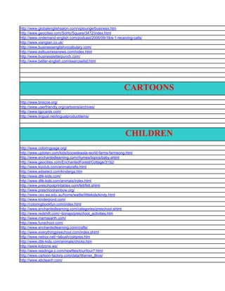 http://www.globalenglishsalon.com/viplounge/business.htm
http://www.geocities.com/SoHo/Square/3472/index.html
http://www.ondemand-english.com/podcast/2006/09/18/e-1-receiving-calls/
http://www.xiangtan.co.uk/
http://www.businessenglishvocabulary.com/
http://www.eslbusinessnews.com/index.html
http://www.businessletterpunch.com/
http://www.better-english.com/exerciselist.html




                                                            CARTOONS
http://www.briscoe.org/
http://www.userfriendly.org/cartoons/archives/
http://www.lgpcards.com/
http://www.lingual.net/lingualproductitems/




                                                             CHILDREN
http://www.coloringpage.org/
http://www.uptoten.com/kids/boowakwala-world-farms-farmsong.html
http://www.enchantedlearning.com/rhymes/topics/baby.shtml
http://www.geocities.com/EnchantedForest/Cottage/3192/
http://www.kizclub.com/animalcrafts.html
http://www.edselect.com/kinderga.htm
http://www.dltk-kids.com/
http://www.dltk-kids.com/animals/index.html
http://www.preschoolprintables.com/felt/felt.shtml
http://www.preschoolrainbow.org/
http://www.ceo.wa.edu.au/home/wattle/littlekids/kindy.html
http://www.kinderpond.com/
http://coloringbookfun.com/index.html
http://www.enchantedlearning.com/categories/preschool.shtml
http://www.redshift.com/~bonajo/preschool_activities.htm
http://www.mamaearth.com/
http://www.funschool.com/
http://www.enchantedlearning.com/crafts/
http://www.everythingpreschool.com/index.shtml
http://www.netrox.net/~labush/colrpres.htm
http://www.dltk-kids.com/animals/chicks.htm
http://www.kidzone.ws/
http://www.readinga-z.com/newfiles/tour/tour7.html
http://www.cartoon-factory.com/data/Warner_Bros/
http://www.abcteach.com/
 