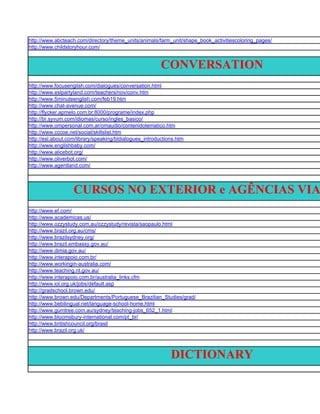 http://www.abcteach.com/directory/theme_units/animals/farm_unit/shape_book_activitiescoloring_pages/
http://www.childstoryhour.com/


                                                         CONVERSATION
http://www.focusenglish.com/dialogues/conversation.html
http://www.eslpartyland.com/teachers/nov/conv.htm
http://www.5minuteenglish.com/feb19.htm
http://www.chat-avenue.com/
http://flycker.apmelo.com.br:8000/programe/index.php
http://br.syvum.com/idiomas/curso/ingles_basico/
http://www.ompersonal.com.ar/omaudio/contenidotematico.htm
http://www.cccoe.net/social/skillslist.htm
http://esl.about.com/library/speaking/bldialogues_introductions.htm
http://www.englishbaby.com/
http://www.alicebot.org/
http://www.oliverbot.com/
http://www.agentland.com/




                   CURSOS NO EXTERIOR e AGÊNCIAS VIA
http://www.ef.com/
http://www.academicas.us/
http://www.ozzystudy.com.au/ozzystudy/revista/saopaulo.html
http://www.brazil.org.au/cms/
http://www.brazilsydney.org/
http://www.brazil.embassy.gov.au/
http://www.dimia.gov.au/
http://www.interapoio.com.br/
http://www.workingin-australia.com/
http://www.teaching.nt.gov.au/
http://www.interapoio.com.br/australia_links.cfm
http://www.iol.org.uk/jobs/default.asp
http://gradschool.brown.edu/
http://www.brown.edu/Departments/Portuguese_Brazilian_Studies/grad/
http://www.bebilingual.net/language-school-home.html
http://www.gumtree.com.au/sydney/teaching-jobs_652_1.html
http://www.bloomsbury-international.com/pt_br/
http://www.britishcouncil.org/brasil
http://www.brazil.org.uk/




                                                             DICTIONARY
 