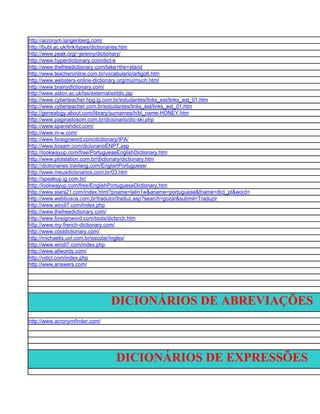 http://acronym.langenberg.com/
http://bubl.ac.uk/link/types/dictionaries.htm
http://www.peak.org/~jeremy/dictionary/
http://www.hyperdictionary.com/dict-e
http://www.thefreedictionary.com/take+the+stand
http://www.teacheronline.com.br/vocabulario/artigo6.htm
http://www.websters-online-dictionary.org/mu/much.html
http://www.brainydictionary.com/
http://www.aston.ac.uk/lss/external/extdic.jsp
http://www.cyberteacher.hpg.ig.com.br/estudantes/links_est/links_est_01.htm
http://www.cyberteacher.com.br/estudantes/links_est/links_est_01.htm
http://genealogy.about.com/library/surnames/h/bl_name-HONEY.htm
http://www.paginadosom.com.br/dicionario/dic-ski.php
http://www.spanishdict.com/
http://www.m-w.com/
http://www.foreignword.com/dictionary/IPA/
http://www.tiosam.com/dicionarioENPT.asp
http://lookwayup.com/free/PortugueseEnglishDictionary.htm
http://www.plotstation.com.br/dictionary/dictionary.htm
http://dictionaries.travlang.com/EnglishPortuguese/
http://www.meusdicionarios.com.br/03.htm
http://speakup.ig.com.br/
http://lookwayup.com/free/EnglishPortugueseDictionary.htm
http://www.stars21.com/index.html?pname=latin1w&aname=portuguese&fname=dict_pt&word=
http://www.webbusca.com.br/tradutor/traduz.asp?search=gozar&submit=Traduzir
http://www.windi7.com/index.php
http://www.thefreedictionary.com/
http://www.foreignword.com/tools/dictsrch.htm
http://www.my-french-dictionary.com/
http://www.cooldictionary.com/
http://michaelis.uol.com.br/escolar/ingles/
http://www.windi7.com/index.php
http://www.allwords.com/
http://vdict.com/index.php
http://www.answers.com/




                                DICIONÁRIOS DE ABREVIAÇÕES
http://www.acronymfinder.com/




                                 DICIONÁRIOS DE EXPRESSÕES
 