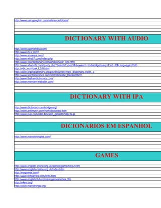 http://www.usingenglish.com/reference/idioms/




                                         DICTIONARY WITH AUDIO
http://www.spanishdict.com/
http://www.m-w.com/
http://www.answers.com/
http://www.windi7.com/index.php
http://www.yourdictionary.com/ahd/z/z0021100.html
http://www.allwords.com/query.php?SearchType=3&Keyword=zodiac&goquery=Find+it!&Language=ENG
http://vdict.com/oak,7,0,0.html
http://www.logosdictionary.org/pls/dictionary/new_dictionary.index_p
http://www.wordreference.com/enfr/phonetic_transcription
http://www.thefreedictionary.com/
http://www.merriam-webster.com/




                                                DICTIONARY WITH IPA
http://www.dictionary.cambridge.org/
http://www.antimoon.com/how/dictionary.htm
http://www.oup.com/oald-bin/web_getald7index1a.pl




                                      DICIONÁRIOS EM ESPANHOL
http://www.mansioningles.com/




                                                           GAMES
http://www.english-online.org.uk/games/gamezone2.htm
http://www.english-online.org.uk/index.html
http://eslgames.com/
http://www.teflgames.com/links.html
http://www.englishclub.com/esl-games/index.htm
http://a4esl.org/
http://www.manythings.org/
 