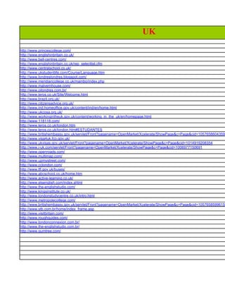 UK
http://www.princescollege.com/
http://www.englishinbritain.co.uk/
http://www.bell-centres.com/
http://www.englishinbritain.co.uk/rep_selectlist.cfm
http://www.centralschool.co.uk/
http://www.ukstudentlife.com/Course/Language.htm
http://www.londreslondres.blogspot.com/
http://www.meridiancollege.co.uk/mambo/index.php
http://www.malvernhouse.com/
http://www.oilondres.com.br/
http://www.leros.co.uk/Site/Welcome.html
http://www.brazil.org.uk/
http://www.citizensadvice.org.uk/
http://www.ind.homeoffice.gov.uk/content/ind/en/home.html
http://www.ukcosa.org.uk/
http://www.workingintheuk.gov.uk/content/working_in_the_uk/en/homepage.html
http://www.118118.com/
http://www.leros.co.uk/london.htm
http://www.leros.co.uk/london.htm#ESTUDANTES
http://www.britishembassy.gov.uk/servlet/Front?pagename=OpenMarket/Xcelerate/ShowPage&c=Page&cid=1057658604359
http://www.visa4uk.fco.gov.uk/
http://www.ukvisas.gov.uk/servlet/Front?pagename=OpenMarket/Xcelerate/ShowPage&c=Page&cid=1014919208354
http://www.i-uk.com/servlet/Front?pagename=OpenMarket/Xcelerate/ShowPage&c=Page&cid=1006977150691
http://www.openroads.com/
http://www.multimap.com/
http://www.upmystreet.com/
http://www.cclondon.com/
http://www.tfl.gov.uk/buses/
http://www.abcschool.co.uk/home.htm
http://www.active-learning.co.uk/
http://www.elsenglish.com/index.shtml
http://www.the-englishstudio.com/
http://www.kingsinstitute.co.uk/
http://www.londonstudycentre.co.uk/intro.html
http://www.metropolecollege.com/
http://www.britishembassy.gov.uk/servlet/Front?pagename=OpenMarket/Xcelerate/ShowPage&c=Page&cid=1057658599615
http://www.stb.com.br/home/index_frame.asp
http://www.visitbritain.com/
http://www.roughguides.com/
http://www.londonconnexion.com.br/
http://www.the-englishstudio.com.br/
http://www.gumtree.com/
 