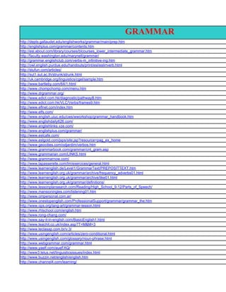 GRAMMAR
http://depts.gallaudet.edu/englishworks/grammar/main/prep.htm
http://englishplus.com/grammar/contents.htm
http://esl.about.com/library/courses/blcourses_lower_intermediate_grammar.htm
http://faculty.washington.edu/marynell/grammar/
http://grammar.englishclub.com/verbs-m_infinitive-ing.htm
http://owl.english.purdue.edu/handouts/print/esl/eslirrverb.html
http://stufun.com/articles/
http://sut1.sut.ac.th/strunk/strunk.html
http://uk.cambridge.org/linguistics/cgel/sample.htm
http://www.bartleby.com/64/1.html
http://www.chompchomp.com/menu.htm
http://www.drgrammar.org/
http://www.edict.com.hk/diagnostic/pathwayB.htm
http://www.edict.com.hk/VLC/Verbs/frames9.htm
http://www.eflnet.com/index.htm
http://www.elfs.com/
http://www.english.uiuc.edu/cws/wworkshop/grammar_handbook.htm
http://www.englishdaily626.com/
http://www.englishlinks.vze.com/
http://www.englishplus.com/grammar/
http://www.eslcafe.com/
http://www.eslgold.com/jsps/site.jsp?resource=pag_ex_home
http://www.geocities.com/odjardim/verbos.htm
http://www.grammarbook.com/grammar/cnt_gram.asp
http://www.grammarian.com/LINKS.html
http://www.grammarnow.com/
http://www.lapasserelle.com/lm/exercices/general.html
http://www.learnenglish.de/Level1/GrammarText/PREPOSITTEXT.htm
http://www.learnenglish.org.uk/grammar/archive/frequency_adverbs01.html
http://www.learnenglish.org.uk/grammar/archive/like01.html
http://www.learnenglish.org.uk/grammar/definitions/
http://www.lessonplansearch.com/Reading/High_School_9-12/Parts_of_Speech/
http://www.mansioningles.com/listening01.htm
http://www.ompersonal.com.ar/
http://www.onestopenglish.com/ProfessionalSupport/grammar/grammar_the.htm
http://www.ops.org/lang-art/grammar-lesson.html
http://www.rhlschool.com/english.htm
http://www.rong-chang.com/
http://www.say-it-in-english.com/BasicEnglish1.html
http://www.teachit.co.uk/index.asp?T=M&M=3
http://www.teclasap.com.br/v.3/
http://www.usingenglish.com/articles/zero-conditional.html
http://www.usingenglish.com/glossary/noun-phrase.html
http://www.webgrammar.com/grammar.html
http://www.yaelf.com/aueFAQ/
http://www3.telus.net/linguisticsissues/index.html
http://www.buzzin.net/english/english.htm
http://www.channel4.com/learning/
 