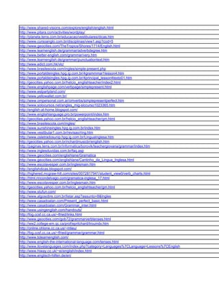 http://www.shared-visions.com/explore/english/english.html
http://www.pitara.com/activities/wordplay/
http://planeta.terra.com.br/educacao/vestibulares/dicas.htm
http://www.cursoanglo.com.br/disciplinas/view1.asp?cod=5
http://www.geocities.com/TheTropics/Shores/1714/English.html
http://www.learnenglish.de/grammar/adverbdegree.htm
http://www.better-english.com/grammar/very.htm
http://www.learnenglish.de/grammar/punctuationtext.htm
http://www.edict.com.hk/vlc/
http://www.brasilescola.com/ingles/simple-present.php
http://www.portaldeingles.hpg.ig.com.br/4grammmar1lesson4.htm
http://www.portaldeingles.hpg.ig.com.br/4principal_lesson4texto01.htm
http://geocities.yahoo.com.br/helcio_englishteacher/index2.html
http://www.englishpage.com/verbpage/simplepresent.html
http://www.eslpartyland.com/
http://www.yellowallet.com.br/
http://www.ompersonal.com.ar/omverbs/simplepresentperfect.htm
http://www.solocursos.net/angles_mig-slccurso1023365.htm
http://english-at-home.blogspot.com/
http://www.englishlanguage.pro.br/powerpoint/index.htm
http://geocities.yahoo.com.br/helcio_englishteacher/gm.html
http://www.brasilescola.com/ingles/
http://www.sunshineingles.hpg.ig.com.br/index.htm
http://www.vestibular1.com.br/revisao/ring.htm
http://www.osletradosunip.hpg.ig.com.br/LinguaInglesa.htm
http://geocities.yahoo.com.br/richardmusicbr/english.htm
http://paginas.terra.com.br/informatica/borovik/teachergiovana/grammar/index.htm
http://www.inglesduvidas.com.br/faq.asp
http://www.geocities.com/englishlane/Gramatica
http://www.geocities.com/englishlane/Cantinho_da_Lingua_Inglesa.html
http://www.escolavesper.com.br/inglesmain.htm
http://englishdicas.blogspot.com/
http://highered.mcgraw-hill.com/sites/0072817941/student_view0/verb_charts.html
http://html.rincondelvago.com/gramatica-inglesa_17.html
http://www.escolavesper.com.br/inglesmain.htm
http://geocities.yahoo.com.br/helcio_englishteacher/gm.html
http://www.stufun.com/
http://www.algosobre.com.br/listar.asp?assunto=8&Ingles
http://www.casadoalan.com/Present_perfect_basic.html
http://www.casadoalan.com/Grammar_inter.html
http://www.usingenglish.com/handouts/
http://fog.ccsf.cc.ca.us/~lfried/links.html
http://www.geocities.com/gob72/grammarverbtenses.html
http://ww2.college-em.qc.ca/prof/epritchard/trouindx.htm
http://online.ohlone.cc.ca.us/~mlieu/
http://fog.ccsf.cc.ca.us/~lfried/grammar/grammar.html
http://www.tolearnenglish.com/
http://www.english-the-international-language.com/tenses.html
http://www.ilovelanguages.com/index.php?category=Languages%7CLanguage+Lessons%7CEnglish
http://www.hiway.co.uk/~ei/english/index.html
http://www.englisch-hilfen.de/en/
 