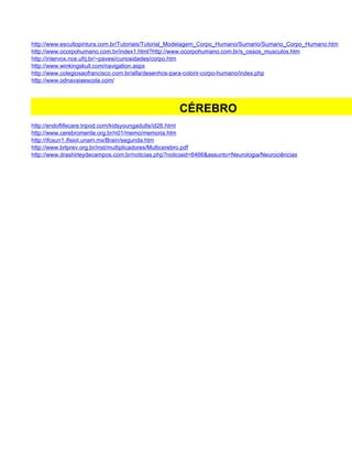 http://www.escultopintura.com.br/Tutoriais/Tutorial_Modelagem_Corpo_Humano/Sumario/Sumario_Corpo_Humano.htm
http://www.ocorpohumano.com.br/index1.html?http://www.ocorpohumano.com.br/s_ossos_musculos.htm
http://intervox.nce.ufrj.br/~pavesi/curiosidades/corpo.htm
http://www.winkingskull.com/navigation.aspx
http://www.colegiosaofrancisco.com.br/alfa/desenhos-para-colorir-corpo-humano/index.php
http://www.odnavaiaescola.com/




                                                      CÉREBRO
http://endoflifecare.tripod.com/kidsyoungadults/id26.html
http://www.cerebromente.org.br/n01/memo/memoria.htm
http://ifcsun1.ifisiol.unam.mx/Brain/segunda.htm
http://www.brtprev.org.br/inst/multiplicadores/Multicerebro.pdf
http://www.drashirleydecampos.com.br/noticias.php?noticiaid=6466&assunto=Neurologia/Neurociências
 