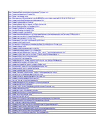 http://www.aulafacil.com/Ingejerc/Lecciones/Temario.htm
http://www.coladaweb.com/ingles.htm
http://www.1-language.com/
http://clientespeedy.klickeducacao.com.br/2006/frontdoor/lista_materia/0,5910,SPD-17,00.html
http://www.musicalenglishlessons.org/index-ex.htm
http://www.brasilescola.com/ingles/
http://www.teclasap.com.br/sapserver/faq/index.shtml
http://ogden.basic-english.org/basiceng.html
http://www.englishlearner.com/tests/
http://gardenofpraise.com/spell1.htm
http://www.infoescola.com/ingles/
http://www.mundovestibular.com.br/sistemas/absolutenm/templates/ingles.asp?articleid=75&zoneid=6
http://www.grammarnet.com/gnav/downloads1.php
http://www.grammarnet.com/index.htm
http://www.say-it-in-english.com/BasicEnglish1.html
http://www.english-coach.com/
http://esl.about.com/od/beginningenglish/ig/Basic-English/Any-or-Some-.htm
http://www.zozanga.com/
http://www.english-online.org.uk/course.htm
http://www.learnenglishfeelgood.com/links.html
http://www.ccsf.edu/Resources/Teaching_ESL_Using_Technology/resources.htm
http://www.english-class.eu/?gclid=CKC_56WO_40CFRjBWAodpknXLg
http://www.edufind.com/english/grammar/
http://english-zone.com/index.php
http://www.thomas.org.br/new_ctj/stuff/stuff_efolder.php?folder=390&menu=
http://www.eclecticenglish.com/index.html
http://www.members.iinet.net.au/~adelegc/index.html
http://compaingles.sites.uol.com.br/resources/basic.htm
http://www.teclasap.com.br/sapserver/capa/
http://www.brasilescola.com/ingles/
http://www.10emtudo.com.br/ingles_1.asp?CodigoMateria=2377#link
http://usuarios.lycos.es/englishweb/grammar.htm
http://www2.gsu.edu/~wwwesl/egw/nouns/online.htm
http://www.englishtenseswithcartoons.com/
http://secure.vec.bc.ca/vec/online-test.cfm
http://www.inglesonline.com.br/category/basico-gramatica/
http://www.usingenglish.com/links/
http://br.geocities.com/englishplusenglish/Grammar/Grammar.htm
http://www.grammarnet.com/
http://www.geocities.com/teacher_carmen/
http://www.grammarnet.com/ghtml/intepron.htm
http://a4esl.org/q/h/grammar.html
http://international.ouc.bc.ca/
http://www.oup.com/elt/global/products/englishfile/elementary/a_grammar/
http://www.eslmania.com/students/students.htm#Grammar
http://elc.polyu.edu.hk/cill/grammar.htm
http://www.english-class.eu/?gclid=CPLmsfG20I4CFQGdPAodDBaa9Q
http://www.ego4u.com/en/cram-up/grammar
http://www.angelfire.com/wi3/englishcorner/grammar/grammar.html
http://www.ego4u.com/en/cram-up/grammar/pronouns
http://www.tcet.com/eaonline/GrammarCentral/index.html
 