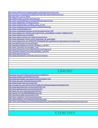 http://www.britishcouncil.org/learnenglish-central-grammar-archive.htm
http://esl.about.com/gi/dynamic/offsite.htm?site=http://www.britishschool.com
http://fog.ccsf.cc.ca.us/~lfried/
http://www2.actden.com/writ_den/index.htm
http://www.quickanddirtytips.com/SearchResults.aspx?q=verb
http://www.englishbaby.com/lessons/index
http://www.englishtoolbox.com/Must_Have_To.htm
http://www.englishgrammarconnection.com/lessonstart.php
http://www.nonstopenglish.com/
http://www.umtoquedemotivacao.com/index.php/archives/1195
http://www.inglescurso.net/index.php?option=com_content&task=view&id=128&Itemid=55
http://www.brasilescola.com/ingles/
http://www.ego4u.com/en/cram-up/grammar/pronouns
http://www.passeiweb.com/na_ponta_lingua/sala_de_aula/ingles/
http://www.inglesonline.com.br/2007/01/04/skillwise-bbc-gramatica-de-ingles-basica-com-exercicios/
http://mundoeducacao.uol.com.br/ingles/
http://apostilas.netsaber.com.br/list_apostilas_c_48.html
http://www.10emtudo.com.br/ingles_1.asp
http://www.ficharionline.com/ListaConteudo.php5?idtema=9
http://apostilas.netsaber.com.br/list_apostilas_c_48.html
http://www.grammarnet.com/
http://www.timandtammy.com/index.php?cont=noticias




                                                                   ERRORS
http://www.wsu.edu/%7Ebrians/errors/errors.html#errors
http://www.bartleby.com/64/C001/033.html
http://www.learnenglish.org.uk/grammar/archive/like01.html
http://www.wsu.edu/~brians/errors/errors.html
http://www.english-help.com.br/dica.htm
http://voyager.dvc.edu/~jdrinnon/Proof%20Exer%20Pages/SubjectsVerbs(More).htm
http://www.getitwriteonline.com/archive/021901.htm
http://www.getitwriteonline.com/archive/tips.htm
http://www.wsu.edu/~brians/errors/errors.html
http://faculty.mc3.edu/RDGREENW/errors.htm
http://wsuonline.weber.edu/wrh/words.htm
http://www.vestibular1.com.br/revisao/ring.htm
http://www.teclasap.com.br/sapserver/faq/index.shtml
http://www.metrocollege.edu.au/old%20website/ENG_Intermediate%20(Site)/travel/TravelGrammar/1travG.htm




                                                               EXERCISES
 