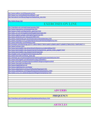 http://www.eslflow.com/El5speaking.html
http://www.oup.com/pdf/elt/products/file5-1.pdf
http://esl.about.com/library/beginner/blabsolute_intro.htm

http://www.doug-j.org/

                                                      EXERCISES ON LINE
http://members.aol.com/adrmoser/quizzes.html
http://www.linguarama.com/ps/grammar.htm
http://www.e-mesh.com/learners/lc_grammar.html
http://sites.uol.com.br/englishonline/english/exercises.htm
http://www.wagner-juergen.de/englisch/grammar.htm
http://www.btinternet.com/~ted.power/lit00.html
http://www.ompersonal.com.ar/omexercise/contenidotematico.htm
http://www.manatee.k12.fl.us/sites/elementary/palmasola/ps4glehomy.htm
http://www.testbuddy.com/freedemo.html
http://funbrain.com/cgi-bin/gg.cgi?A1=c&A2=6&A3=7&A4=p&A5=y5&A6=p&A7=y5&A8=27&ALEVEL=1&AFUNCT=1
http://www.funbrain.com/
http://www.learnenglish.org.uk/words/activities/pronunciationletterg.html
http://www.learnenglish.org.uk/grammar/archive/grammar_games_index_page01.html
http://www.learnenglish.org.uk/grammar/phrasal.asp
http://english-zone.com/grammar/st-hyeyoung.html
http://www.free-toefl.com/tools_tests.asp
http://wwwedu.ge.ch/cptic/prospective/projets/anglais/exercises/welcome.html
http://www.free-english.com/ShowGame.aspx?GameID=1
http://web.channel4.com/learning/microsites/F/fairground/game.shtml
http://www.channel4.com/learning/
http://www.english4all.pro.br/
http://www.englishlearner.com/tests/
http://www.eslpartyland.com/quiz%20center/bepresent.htm
http://www.isabelperez.com/happy/tenses/exercises/present_5.htm
http://web2.uvcs.uvic.ca/elc/studyzone/330/grammar/presnq1.htm




                                                             ADVERBS
                                                             FREQUENCY
http://members.aol.com/adrmoser/hotpotatoes/whendoyou.html



                                                             ARTICLES
 