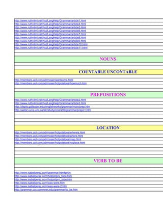 http://www.ruthvilmi.net/hut/LangHelp/Grammar/article1.html
http://www.ruthvilmi.net/hut/LangHelp/Grammar/article4.html
http://www.ruthvilmi.net/hut/LangHelp/Grammar/article5.html
http://www.ruthvilmi.net/hut/LangHelp/Grammar/article6.html
http://www.ruthvilmi.net/hut/LangHelp/Grammar/article7.html
http://www.ruthvilmi.net/hut/LangHelp/Grammar/article8.html
http://www.ruthvilmi.net/hut/LangHelp/Grammar/article9.html
http://www.ruthvilmi.net/hut/LangHelp/Grammar/article10.html
http://www.ruthvilmi.net/hut/LangHelp/Grammar/article11.html



                                                                  NOUNS

                                                    COUNTABLE UNCONTABLE
http://members.aol.com/adrmoser/wantsome.html
http://members.aol.com/adrmoser/hotpotatoes/howmuch.htm



                                                               PREPOSITIONS
http://www.ruthvilmi.net/hut/LangHelp/Grammar/article2.html
http://www.ruthvilmi.net/hut/LangHelp/Grammar/article3.html
http://depts.gallaudet.edu/englishworks/grammar/main/prep.htm
http://web2.uvcs.uvic.ca/elc/studyzone/200/grammar/prepo1.htm




                                                                 LOCATION
http://members.aol.com/adrmoser/hotpotatoes/whereis.html
http://members.aol.com/adrmoser/hotpotatoes/where.html
http://members.aol.com/adrmoser/hotpotatoes/map.html
http://members.aol.com/adrmoser/hotpotatoes/noplace.html




                                                                VERB TO BE

http://www.isabelperez.com/grammar.htm#pron
http://www.isabelperez.com/hotpot/prs_tobe.htm
http://www.isabelperez.com/hotpot/prn_tobe.htm
http://www.isabelperez.com/was-were.htm
http://www.isabelperez.com/was-were-2.htm
http://grammar.ccc.commnet.edu/grammar/to_be.htm
 