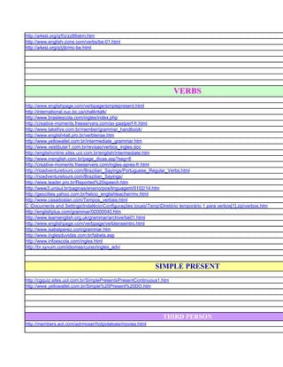 http://a4esl.org/q/f/z/zz86skm.htm
http://www.english-zone.com/verbs/be-01.html
http://a4esl.org/q/j/jb/mc-be.html




                                                                      VERBS
http://www.englishpage.com/verbpage/simplepresent.html
http://international.ouc.bc.ca/chalkntalk/
http://www.brasilescola.com/ingles/index.php
http://creative-moments.freeservers.com/av-pastperf-fr.html
http://www.takefive.com.br/member/grammar_handbook/
http://www.english4all.pro.br/verbtense.htm
http://www.yellowallet.com.br/intermediate_grammar.htm
http://www.vestibular1.com.br/revisao/verbos_ingles.doc
http://englishonline.sites.uol.com.br/english/intermediate.htm
http://www.inenglish.com.br/page_dicas.asp?seg=6
http://creative-moments.freeservers.com/ingles-apres-fr.html
http://rioadventuretours.com/Brazilian_Sayings/Portuguese_Regular_Verbs.html
http://rioadventuretours.com/Brazilian_Sayings/
http://www.leader.pro.br/Reported%20speech.htm
http://www3.unisul.br/paginas/ensino/pos/linguagem/0102/14.htm
http://geocities.yahoo.com.br/helcio_englishteacher/mv.html
http://www.casadoalan.com/Tempos_verbais.html
C:Documents and SettingsIndalécioConfigurações locaisTempDiretório temporário 1 para verbos[1].zipverbos.htm
http://englishplus.com/grammar/00000040.htm
http://www.learnenglish.org.uk/grammar/archive/be01.html
http://www.englishpage.com/verbpage/verbtenseintro.html
http://www.isabelperez.com/grammar.htm
http://www.inglesduvidas.com.br/tabela.asp
http://www.infoescola.com/ingles.html
http://br.syvum.com/idiomas/curso/ingles_adv/



                                                             SIMPLE PRESENT
http://cgquiz.sites.uol.com.br/SimplePresentxPresentContinuous1.htm
http://www.yellowallet.com.br/Simple%20Present%20DO.htm




                                                                THIRD PERSON
http://members.aol.com/adrmoser/hotpotatoes/movies.html
 