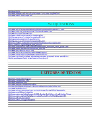 http://iteslj.org/cw/
http://www.edhelper.com/Time.htm?gclid=CP6A3L7U1IQCFRJ5HgodHiuVfQ
http://www.atantot.com/123spat.htm




                                                       WH QUESTIONS
http://www.bbc.co.uk/worldservice/learningenglish/grammar/learnit/learnitv147.shtml
http://web2.uvcs.uvic.ca/elc/studyzone/330/grammar/presnq3.htm
http://a4esl.org/q/h/9704/dg-wh.html
http://www.eslgold.com/grammar/wh_questions.html
http://fog.ccsf.cc.ca.us/~mbibliow/whquestions3-3.html
http://inglesbusiness.com.br/wh_questions.htm
http://fog.ccsf.cc.ca.us/~mbibliow/whquestions3-3.html
http://www.bradleys-english-school.com/online/multiplechoice/whquestion.html
http://pt.wikibooks.org/wiki/English:_WH_questions
http://www.members.iinet.net.au/~adelegc/grammar/past_tense/past_simple_quests2.html
http://www.madrid-teacher.com/Activities/Wh_does.htm
http://www.quia.com/quiz/286181.html
http://www.bbc.co.uk/scotland/education/wwww/buildings/
http://www.usingenglish.com/weblog/archives/000329.html
http://www.members.iinet.net.au/~adelegc/grammar/past_tense/past_simple_quests2.html
http://br.geocities.com/helcio_englishteacher/whwords.html




                                              LEITORES DE TEXTOS
http://www.sitepal.com/portuguese
http://www.naturalreaders.com/
http://www.readplease.com/
http://www.bravenet.com/webtools/sitepal/
http://kathyschrock.net/blog/2006/12/wordtalk-free-text-read-aloud-plug-in.html
http://www.richspeech.com/
http://www.nch.com.au/verbose/index.html?gclid=CJawhZbLrYwCFQIpFQodwANqRg
http://www.zero2000.com/voices.html
http://www.archive.org/details/tucows_365568_Cepstral_SwiftTalker_with_US-English_Voices
http://www.archive.org/search.php?query=subject%3A%22Text%20to%20speech%22
http://www.nch.com.au/verbose/
http://www.softlow.com/q/proofread.html
 
