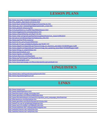 LESSON PLANS
http://www.csun.edu/~hcedu013/eslplans.html
http://the_english_dept.tripod.com/exos.html
http://www.fayar.net/admin/technology/curriculum/lp-arc.htm
http://www.gsu.edu/~wwwesl/egw/lessonplans/ahn_vivian.htm
http://www.greekelt.net/young.htm
http://virtual.parkland.cc.il.us/tfl210ps/AAtechlesson.html
http://www.bogglesworld.com/prepositions.htm
http://www.e-thesmithfamily.com/April11th.htm
http://www.nickjr.com/grownups/teachers/supplies/shows/nick_news/nn099.jhtml
http://esl.about.com/library/beginner/blabsolute_intro.htm
http://iteslj.org/links/TESL/Lessons/
http://ssd.k12.mo.us/curriculum/0634.htm
http://www.glc.k12.ga.us/seqlps/sudisplay.asp?SUID=157
http://www.eslgold.com/jsps/site.jsp?resource=pag_ex_teachers_plans&sk=r0m8ZdRwglyLmqMI
http://www.eslgold.com/jsps/site.jsp?resource=pag_tea_speaking_lesson&sk=r0m8ZdRwglyLmqMI
http://www.hltmag.co.uk/jan03/less.htm
http://www.teachersdesk.com/
http://www.lingolex.com/jstefl.htm
http://school.discovery.com/teachers/
http://iteslj.org/Techniques/Tuzi-RealAudio.html
http://www.focusenglish.com/
http://www.lessonplanspage.com/MusicAlphabetSongScaleIdeaK.htm


                                                       LINGUISTICS
http://www3.telus.net/linguisticsissues/bymonth.html
http://www.linguaestrangeira.pro.br/




                                                                LINKS
http://www.toread.com/
http://www.sitesforteachers.com/
http://teachers.teach-nology.com/index.html
http://www.geocities.com/Athens/4868/sites.html
http://www.educationplanet.com/search/Linguistics_and_Language_Arts/Grammar
http://kfla.lawrence.com/themelinks.htm
http://www.geocities.com/SoHo/Square/3472/links.html
http://www2.ice.usp.ac.jp/wklinger/eslgames.htm
http://www.say-it-in-english.com/MikiesLinks.html
http://home.earthlink.net/~ruthpett/safari/megalist.htm
http://website.lineone.net/~eshp/links.htm
http://website.lineone.net/~eshp/links.htm
 
