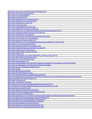 http://www.lexscripta.com/desktop/dictionaries/slang.html
http://www.esl-lounge.com/level4.html
http://www.cal.org/ericcll/digest/
http://gospain.org/index.html
http://www.astrology-online.com/cgi-bin/link.pl
http://www.english-help.com.br/home.html
http://www.virtualsalt.com/index.htm
http://www.rong-chang.com/
http://www.englishdaily626.com/links.php
http://www.englishclub.com/learn-english.htm
http://resurscentrum.nu/new/directory/englishmenus/XcDirViewInCat.asp?ID=74
http://www.englishpeculiarities.hpg.ig.com.br/Links.htm
http://www.englishhorizon.com/call.htm
http://www.duderockstar.com/math-resources/elementarymath/
http://www.arts.cuhk.edu.hk/~cmc/eltmatters/
http://www.eslcafe.com/search/index.html
http://www.stillwater.k12.mn.us/sb/sb/pages/Resources.html#Anchor-Culture-15507
http://edvista.com/claire/internet-esl.html
http://www.linguaestrangeira.pro.br/materias.htm
http://www.linguaestrangeira.pro.br/links/link_ingles.htm
http://www.english.sk.com.br/sk-psl.html
http://www.teacherwillian.com/esl_links.asp
http://www.indeks.com/
http://www.cyberteacher.com.br/estudantes/links_est/menu_links_est.htm
http://www.yellowallet.com.br/listening.htm
http://fog.ccsf.cc.ca.us/~lfried/links.html
http://www.tolearnenglish.com/
http://www.ilovelanguages.com/index.php?category=Languages%7CLanguage+Lessons%7CEnglish
http://www.ilovelanguages.com/index.php?category=Languages
http://www.gpc.edu/~elopez/languagelinks.htm
http://www.ipl.org/
http://www.globalstudy.com/links/
http://www.internationalstudent.com/
http://www.linguaestrangeira.pro.br/links/link_ingles.htm
http://www.inglesonline.com.br/2007/01/07/licoes-de-ingles-com-audio-especialmente-para-basico-imperdivel/
http://br.geocities.com/nilo2014/ingles.htm
http://www.multingles.net/
http://www.usingenglish.com/links/
http://www.ac-nancy-metz.fr/enseign/anglais/Henry/pronounce.htm
http://davidbrett.uniss.it/phonology/phonetics_and_pronunciation_on_t.htm
http://evaeaston.com/pr/links.html
http://www.eslcafe.com/search/Pronunciation/
http://www.pasadena.edu/studentservices/lac/links.cfm
http://www.cci-sc.com.br/hotlinks.htm
http://www.inglesonline.com.br/2007/01/23/learn-english-listening-o-site-de-audio-do-british-council/
http://alt-usage-english.org/categorized_links.shtml#audiorefs
http://www.geocities.com/Athens/Delphi/1979/links.html
http://www.ohiou.edu/esl/english/listening.html#Other
http://www.bits.westhost.com/scripts/links.htm
http://www.eslbears.homestead.com/Newsletter.html
http://www.lclark.edu/~krauss/toppicks/listening2.html
 