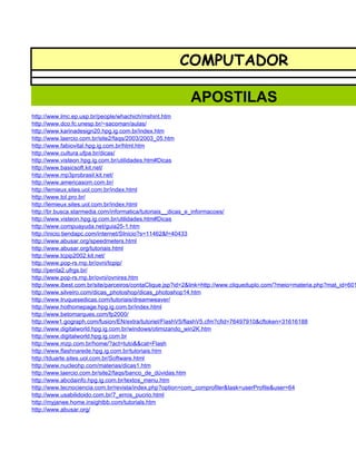 COMPUTADOR

                                                          APOSTILAS
http://www.lmc.ep.usp.br/people/whachich/mshint.htm
http://www.dco.fc.unesp.br/~sacoman/aulas/
http://www.karinadesign20.hpg.ig.com.br/index.htm
http://www.laercio.com.br/site2/faqs/2003/2003_05.htm
http://www.fabiovital.hpg.ig.com.br/html.htm
http://www.cultura.ufpa.br/dicas/
http://www.visteon.hpg.ig.com.br/utilidades.htm#Dicas
http://www.basicsoft.kit.net/
http://www.mp3probrasil.kit.net/
http://www.americasom.com.br/
http://lemieux.sites.uol.com.br/index.html
http://www.tol.pro.br/
http://lemieux.sites.uol.com.br/index.html
http://br.busca.starmedia.com/informatica/tutoriais__dicas_e_informacoes/
http://www.visteon.hpg.ig.com.br/utilidades.htm#Dicas
http://www.compuayuda.net/guia25-1.htm
http://inicio.tiendapc.com/internet/SInicio?s=11462&f=40433
http://www.abusar.org/speedmeters.html
http://www.abusar.org/tutoriais.html
http://www.tcpip2002.kit.net/
http://www.pop-rs.rnp.br/ovni/tcpip/
http://penta2.ufrgs.br/
http://www.pop-rs.rnp.br/ovni/ovnires.htm
http://www.ibest.com.br/site/parceiros/contaClique.jsp?id=2&link=http://www.cliqueduplo.com/?meio=materia.php?mat_id=601
http://www.silveiro.com/dicas_photoshop/dicas_photoshop14.htm
http://www.truquesedicas.com/tutoriais/dreamweaver/
http://www.hothomepage.hpg.ig.com.br/index.html
http://www.betomarques.com/fp2000/
http://www1.gograph.com/fusion/EN/extra/tutoriel/FlashV5/flashV5.cfm?cfid=76497910&cftoken=31616188
http://www.digitalworld.hpg.ig.com.br/windows/otimizando_win2K.htm
http://www.digitalworld.hpg.ig.com.br
http://www.mzp.com.br/home/?act=tuto&&cat=Flash
http://www.flashnarede.hpg.ig.com.br/tutoriais.htm
http://tduarte.sites.uol.com.br/Software.html
http://www.nucleohp.com/materias/dicas1.htm
http://www.laercio.com.br/site2/faqs/banco_de_dúvidas.htm
http://www.abcdainfo.hpg.ig.com.br/textos_menu.htm
http://www.tecnociencia.com.br/revista/index.php?option=com_comprofiler&task=userProfile&user=64
http://www.usabilidoido.com.br/7_erros_pucrio.html
http://myjanee.home.insightbb.com/tutorials.htm
http://www.abusar.org/
 