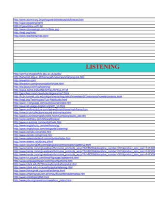 http://www.alumni.org.br/portugues/bibliotecas/bibliotecas.htm
http://www.edulatina.com/
http://inglesonline.com.br/
http://www.idiomastogo.com.br/links.asp
http://iteslj.org/links/
http://www.teacherxpress.com/




                                                                 LISTENING
http://archive.museophile.sbu.ac.uk/audio/
http://babelnet.sbg.ac.at/themepark/services/shopping-link.htm
http://eleaston.com/
http://eleaston.com/pronunciation/index.html
http://esl.about.com/od/listening/
http://eslus.com/LESSONS/SPELL/SPELL.HTM
http://geocities.com/ccsnstudents/grammar1.html
http://hctv.humnet.ucla.edu/departments/linguistics/VowelsandConsonants/vowels/contents.html
http://iteslj.org/Techniques/Tuzi-RealAudio.html
http://www.1-language.com/audiocourse/index.htm
http://www.alt-usage-english.org/arth_txt.html
http://www.audioscripture.com/asi-web/mainframe/mainframe.htm
http://www.bl.uk/collections/sound-archive/nsa.html
http://www.businessenglishonline.net/InCompany/audio_ele.htm
http://www.earthsky.com/Shows/Browse/
http://www.e-autores.com/audiobooks.htm
http://www.englishclub.com/esl-listening/
http://www.englishclub.com/webguide/Listening/
http://www.esl-lab.com/index.htm
http://www.esl-lab.com/phone.htm
http://www.eslwonderland.com/activities/index.htm
http://www.eviews.net/library.shtml
http://www.focusenglish.com/dialogues/communication/getthru2.html
http://www.heinle.com/cgi-wadsworth/course_products_wp.pl?fid=M20b&discipline_number=301&product_isbn_issn=1413006
http://www.heinle.com/cgi-wadsworth/course_products_wp.pl?fid=M20b&discipline_number=301&product_isbn_issn=1413006
http://www.heinle.com/cgi-wadsworth/course_products_wp.pl?fid=M20b&discipline_number=301&product_isbn_issn=1413006
http://www.kn.pacbell.com/wired/fil/pages/listlisteninli.html
http://www.languageimpact.com/mp3/mp3home.htm
http://www.lclark.edu/%7Ekrauss/toppicks/toppicks.html
http://www.lclark.edu/~krauss/toppicks/listening.html
http://www.literacynet.org/cnnsf/archives.html
http://www.ompersonal.com.ar/omaudio/contenidotematico.htm
http://www.onestopenglish.com
http://www.pbs.org/newshour/newshour_index.html
 