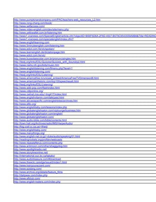 http://www.pumpkinandcompany.com/PAC/teachers-web_resources_L2.htm
http://www.rong-chang.com/book/
http://www.selfaccess.com/
http://www.video-english.com/dev/site/menu.php
http://www.yellowallet.com.br/listening.htm
http://www1.voanews.com/SpecialEnglish/article.cfm?objectID=B56F6D6A-2F6D-4507-B579C9543559A8B8&Title=READING
http://www1.voanews.com/specialenglish/index.cfm?
http://www.englishlearning.com
http://www.5minuteenglish.com/listening.htm
http://www.edict.com.hk/vlc/spoken/
http://www.learnenglish.de/dictationpage.htm
http://www.edict.com.hk/vlc/
http://www.bussolaescolar.com.br/pronunciaingles.htm
http://iteslj.org/links/ESL/Quizzes/Quizzes_with_Sound/p2.html
http://www.niehs.nih.gov/kids/music.htm
http://www.englishlistening.com/flmenu.php?level=1
http://www.englishlistening.com/
http://iteslj.org/links/ESL/Listening/
http://www.americafree.tv/unicast_embed/AmericaFreeTVDimensionB.html
http://www.americanrhetoric.com/top100speechesall.html
http://iteslj.org/links/ESL/Listening/
http://www.web-pop.com/flashindex.html
http://www.cdlponline.org/
http://www.owlnet.rice.edu/~ling417/index.html
http://www.englishvitamin.com/talk/past.html
http://www.abcasiapacific.com/englishbites/archives.htm
http://www.elllo.org/
http://www.englishbaby.com/lessons/index.php
http://www.globalenglishsalon.com/viplounge/business.htm
http://www.globalenglishsalon.com/english/
http://www.globalenglishsalon.com/
http://www.audio-bible.com/bible/contents.html
http://town.hall.org/Archives/radio/IMS/HarperAudio/
http://fog.ccsf.cc.ca.us/~lfried/
http://www.englishbaby.com/
http://www.manythings.org/
http://www.english-net.co.jp/~duke/audio/speaking/01.html
http://readingrockets.org/profdev/webcasts
http://www.repeatafterus.com/contents.php
http://www.antimoon.com/other/shaggydog.htm
http://www.spotlightradio.net/
http://www.storylineonline.net/
http://international.ouc.bc.ca/takako/
http://www.audiotreasure.com/#download
http://www.thewclc.ca/edge/issue5/index1.html
http://www.trainyouraccent.com/
http://www.ezslang.com/
http://www.archive.org/details/feature_films
http://dailywav.com/index.php
http://www.eflclub.com/
http://www.english-trailers.com/index.php
 