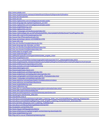 http://www.paltalk.com/
http://www.englishexperts.net/search/label/Dicas%20para%20aprender%20melhor
http://www.efl.net/caol.htm
http://www.efl.net/
http://www.inglesonline.com.br/category/avancado-audio/
http://www.language-lab.org/learning/lessons_en.html
http://www.inglesonline.com.br/category/avancado-audio/
http://www.englishlistening.com/
http://www.inglesonline.com.br/
http://www.1-language.com/audiocourse/index.htm
http://www.metrocollege.edu.au/old%20website/ENG_Intermediate%20(Site)/travel/TravelPage/trav.htm
http://www.elllo.org/months/weeks/games.htm
http://zaveo.free.fr/francais/bookmark.htm
http://www.ammerlaan.demon.nl/CHEMENG.HTM
http://www.elllo.org/
http://cla.univ-fcomte.fr/english/sites/audio.htm
http://www.language-lab.org/index_en.html
http://cla.univ-fcomte.fr/english/herethere/index.htm
http://cla.univ-fcomte.fr/english/sites/video.htm
http://www.listen-to-english.com/
http://www.betteratenglish.com/
http://jeffreyhill.typepad.com/english/2005/02/elllo_english_l.html
http://www.englishpod.com/
http://www.bbc.co.uk/worldservice/learningenglish/radio/specials/1517_videoenglish/index.shtml
http://www.englishexperts.net/search/label/Curso%20de%20Ingl%C3%AAs%20on-line%20%28gr%C3%A1tis%29
http://www.britishcouncil.org.br/etp/unit1a.html
http://www.youtube.com/user/realdogswimming
http://www.listeningesl.com/
http://basicenglishclass.tripod.com/
http://www.englishclub.com/listening/index.htm
http://www.englishclub.com/webguide/Listening/index.htm
http://www.usingenglish.com/links/Listening/ESL_Podcasts/index.html
http://www.1-language.com/esllistening/index.htm
http://www.eslhome.com/esl/listen/listen3.htm#aboutdotcomvideos
http://www.eslhome.com/esl/listen/#authentic
http://www.englishlistening.com/
http://www.cdlponline.org/
http://www.bbc.co.uk/worldservice/learningenglish/multimedia/index.shtml
http://www.elllo.org/months/australia.htm
http://www.soundcomparisons.com/Home/HomeListenOnline.htm
http://accent.gmu.edu/browse_atlas.php
http://davidbrett.uniss.it/
http://esl.about.com/od/englishlistening/English_Listening_Skills_and_ActivitiesEffective_Listening_Practice.htm
http://esl.about.com/od/listening/Beginning_Level_English_Listening_Comprehension_Exercises.htm
http://smc-esl-links.wikispaces.com/--Listening_%28listen%29
http://esl.about.com/library/listening/bllistenminimal.htm
http://evaeaston.com/pr/links.html
http://www.lingual.net/lingualproductitems/
http://www.britishcouncil.org/learnenglish-central-listening-downloads.htm
http://www.englishlistening.com/
http://fog.ccsf.cc.ca.us/~lfried/activity/listening.html
 