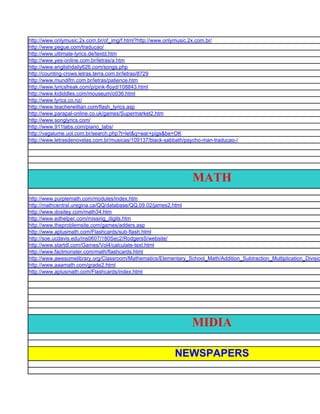 http://www.onlymusic.2x.com.br/of_img/f.html?http://www.onlymusic.2x.com.br/
http://www.pegue.com/traducao/
http://www.ultimate-lyrics.de/textd.htm
http://www.yes-online.com.br/letras/a.htm
http://www.englishdaily626.com/songs.php
http://counting-crows.letras.terra.com.br/letras/8729
http://www.mundifm.com.br/letras/patience.htm
http://www.lyricsfreak.com/p/pink-floyd/108843.html
http://www.kididdles.com/mouseum/o036.html
http://www.lyrics.co.nz/
http://www.teacherwillian.com/flash_lyrics.asp
http://www.parapal-online.co.uk/games/Supermarket2.htm
http://www.songlyrics.com/
http://www.911tabs.com/piano_tabs/
http://vagalume.uol.com.br/search.php?t=let&q=war+pigs&be=OK
http://www.letrasdenovelas.com.br/musicas/109137/black-sabbath/psycho-man-traducao-/




                                                                  MATH
http://www.purplemath.com/modules/index.htm
http://mathcentral.uregina.ca/QQ/database/QQ.09.02/james2.html
http://www.dositey.com/math34.htm
http://www.edhelper.com/missing_digits.htm
http://www.theproblemsite.com/games/adders.asp
http://www.aplusmath.com/Flashcards/sub-flash.html
http://soe.ucdavis.edu/ms0607/180Sec2/RodgersS/website/
http://www.startdl.com/Games/Vol4/calculate-text.html
http://www.factmonster.com/math/flashcards.html
http://www.awesomelibrary.org/Classroom/Mathematics/Elementary_School_Math/Addition_Subtraction_Multiplication_Divisio
http://www.aaamath.com/grade2.html
http://www.aplusmath.com/Flashcards/index.html




                                                                  MIDIA

                                                           NEWSPAPERS
 