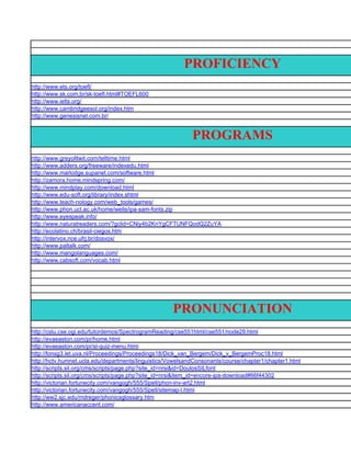 PROFICIENCY
http://www.ets.org/toefl/
http://www.sk.com.br/sk-toefl.html#TOEFL600
http://www.ielts.org/
http://www.cambridgeesol.org/index.htm
http://www.genesisnet.com.br/


                                                            PROGRAMS
http://www.greyolltwit.com/telltime.html
http://www.adders.org/freeware/indexedu.html
http://www.marlodge.supanet.com/software.html
http://zamora.home.mindspring.com/
http://www.mindplay.com/download.html
http://www.edu-soft.org/library/index.shtml
http://www.teach-nology.com/web_tools/games/
http://www.phon.ucl.ac.uk/home/wells/ipa-sam-fonts.zip
http://www.eyespeak.info/
http://www.naturalreaders.com/?gclid=CNiy4b2KnYgCFTUNFQodQ2ZuYA
http://ecolatino.ch/brasil-ciegos.htm
http://intervox.nce.ufrj.br/dosvox/
http://www.paltalk.com/
http://www.mangolanguages.com/
http://www.cabsoft.com/vocab.html




                                                     PRONUNCIATION
http://cslu.cse.ogi.edu/tutordemos/SpectrogramReading/cse551html/cse551/node29.html
http://evaeaston.com/pr/home.html
http://evaeaston.com/pr/sl-quiz-menu.html
http://fonsg3.let.uva.nl/Proceedings/Proceedings18/Dick_van_Bergem/Dick_v_BergemProc18.html
http://hctv.humnet.ucla.edu/departments/linguistics/VowelsandConsonants/course/chapter1/chapter1.html
http://scripts.sil.org/cms/scripts/page.php?site_id=nrsi&id=DoulosSILfont
http://scripts.sil.org/cms/scripts/page.php?site_id=nrsi&item_id=encore-ipa-download#66f44302
http://victorian.fortunecity.com/vangogh/555/Spell/phon-inv-art2.html
http://victorian.fortunecity.com/vangogh/555/Spell/sitemap-l.html
http://ww2.sjc.edu/mdreger/phonicsglossary.htm
http://www.americanaccent.com/
 
