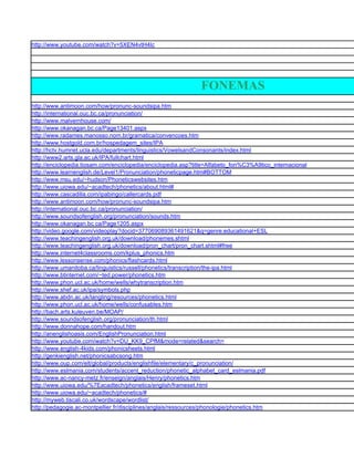 http://www.youtube.com/watch?v=5XEN4vtH4Ic




                                                               FONEMAS
http://www.antimoon.com/how/pronunc-soundsipa.htm
http://international.ouc.bc.ca/pronunciation/
http://www.malvernhouse.com/
http://www.okanagan.bc.ca/Page13401.aspx
http://www.radames.manosso.nom.br/gramatica/convencoes.htm
http://www.hostgold.com.br/hospedagem_sites/IPA
http://hctv.humnet.ucla.edu/departments/linguistics/VowelsandConsonants/index.html
http://www2.arts.gla.ac.uk/IPA/fullchart.html
http://enciclopedia.tiosam.com/enciclopedia/enciclopedia.asp?title=Alfabeto_fon%C3%A9tico_internacional
http://www.learnenglish.de/Level1/Pronunciation/phoneticpage.htm#BOTTOM
http://www.msu.edu/~hudson/Phoneticswebsites.htm
http://www.uiowa.edu/~acadtech/phonetics/about.html#
http://www.cascadilla.com/ipabingo/callercards.pdf
http://www.antimoon.com/how/pronunc-soundsipa.htm
http://international.ouc.bc.ca/pronunciation/
http://www.soundsofenglish.org/pronunciation/sounds.htm
http://www.okanagan.bc.ca/Page1205.aspx
http://video.google.com/videoplay?docid=377069089361491621&q=genre:educational+ESL
http://www.teachingenglish.org.uk/download/phonemes.shtml
http://www.teachingenglish.org.uk/download/pron_chart/pron_chart.shtml#free
http://www.internet4classrooms.com/kplus_phonics.htm
http://www.lessonsense.com/phonics/flashcards.html
http://www.umanitoba.ca/linguistics/russell/phonetics/transcription/the-ipa.html
http://www.btinternet.com/~ted.power/phonetics.htm
http://www.phon.ucl.ac.uk/home/wells/whytranscription.htm
http://www.shef.ac.uk/ipa/symbols.php
http://www.abdn.ac.uk/langling/resources/phonetics.html
http://www.phon.ucl.ac.uk/home/wells/confusables.htm
http://bach.arts.kuleuven.be/MOAP/
http://www.soundsofenglish.org/pronunciation/th.html
http://www.donnahope.com/handout.htm
http://anenglishoasis.com/EnglishPronunciation.html
http://www.youtube.com/watch?v=DU_KK9_CPfM&mode=related&search=
http://www.english-4kids.com/phonicsheets.html
http://genkienglish.net/phonicsabcsong.htm
http://www.oup.com/elt/global/products/englishfile/elementary/c_pronunciation/
http://www.eslmania.com/students/accent_reduction/phonetic_alphabet_card_eslmania.pdf
http://www.ac-nancy-metz.fr/enseign/anglais/Henry/phonetics.htm
http://www.uiowa.edu/%7Eacadtech/phonetics/english/frameset.html
http://www.uiowa.edu/~acadtech/phonetics/#
http://myweb.tiscali.co.uk/wordscape/wordlist/
http://pedagogie.ac-montpellier.fr/disciplines/anglais/ressources/phonologie/phonetics.htm
 