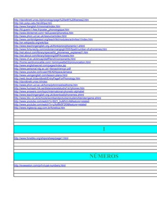 http://davidbrett.uniss.it/phonology/page%20with%20frames2.htm
http://elc.polyu.edu.hk/cill/ipa.htm
http://www.franglish.fr/minimal/index.htm
http://fd.guerin1.free.fr/poster_phonologique.htm
http://www.btinternet.com/~ted.power/phonetics.htm
http://www.phon.ucl.ac.uk/resource/index.html
http://www.cambridgeesol.org/teach/tkt/modules/activities1/index.htm
http://en.wikipedia.org/wiki/Ipa
http://www.teachingenglish.org.uk/think/pron/phonemic1.shtml
http://www.fortunecity.com/victorian/vangogh/555/Spell/number-of-phonemes.htm
http://esl.about.com/library/special/bl_phonemes_explained1.htm
http://esl.about.com/library/listening/blIPAvowels.htm
http://www.cf.ac.uk/encap/staff/tench/consonants.html
http://home.sanbrunocable.com/~tommywatts03/pronunciation.html
http://www.englishsecret.com/pages/index.jsp
http://www.personal.rdg.ac.uk/~llsroach/encyc.pdf
http://www.youtube.com/user/HEADSpaceJamaica
http://www.usingenglish.com/lesson-plans.html
http://web.tiscali.it/davidbrett/EntryPageForPhonology.htm
http://davidbrett.uniss.it/index
http://www.phon.ucl.ac.uk/home/johnm/sid/sidhome.htm
http://www.humsam.hik.se/distans/existstud/a1/a1phonex.htm
http://www.answers.com/topic/international-phonetic-alphabet
http://www.teachingenglish.org.uk/download/phonemes.shtml
http://www.bbc.co.uk/schools/wordsandpictures/clusters/blender/game.shtml
http://www.youtube.com/watch?v=B2Y_huMVd-A&feature=related
http://www.youtube.com/watch?v=yXsf6k5F2l0&feature=related
http://www.inglesvip.xpg.com.br/fonetica.htm




                                                                         I
http://www.fonetiks.org/shiporsheep/page1.html




                                                              NÚMEROS
http://evaeaston.com/pr/t-d-pat-numbers.html
 