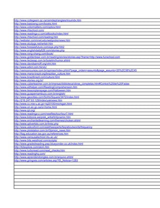 http://www.collegeem.qc.ca/cemdept/anglais/trouindx.htm
http://www.basiceng.com/books.html
http://www.colormatters.com/optics.html
http://www.rhlschool.com/
http://www.readinga-z.com/allbooks/index.html
http://www.rhlschool.com/reading.htm
http://webster.commnet.edu/webpicks/news.htm
http://www.studygs.net/wrtstr.htm
http://www.foreseefuture.com/eye.php?002
http://www.englishdaily626.com/stories.php
http://www.rong-chang.com/book/
http://www.goldenbear.com.br/reading/stories/stories.asp?frame=http://www.funschool.com
http://www.teclasap.com.br/boletim/humor.shtml
http://www.davidsarnoff.org/vtm.htm
http://www.edict.com.hk/vlc/
http://vemconcursos.com.br/opiniao/index.phtml?page_ordem=assunto&page_assunto=20%2C38%2C45
http://www.maria-brazil.org/brazilian_culture.htm
http://www.brazilbrazil.com/culture.html
http://www.stories.org.br/
http://www.cyberteacher.com.br/imersao/biblioteca/obras_completas.htm#Contos%20de%20Fadas
http://www.edhelper.com/ReadingComprehension.htm
http://www.lessonplanspage.com/Halloween.htm
http://www.guiapernambuco.com.br/english/
http://www.geocities.com/SoHo/Square/3472/index.html
http://216.247.63.129/index/yaknews.htm
http://www.cc.mie-u.ac.jp/~lq20100/michigan.html
http://www.on.ec.gc.ca/or-home.html
http://www.ipl.org/
http://www.readinga-z.com/newfiles/tour/tour7.html
http://www.kidzone.ws/prek_wrksht/dynamic.htm
http://www.enchantedlearning.com/themes/chicken.shtml
http://www.qdivertido.com.br/links.php
http://www.askoxford.com/asktheexperts/faq/aboutwords/frequency
http://www.plotstation.com.br/Opinion_news.htm
http://ltag.education.tas.gov.au/references.htm
http://www.censusatschool.ntu.ac.uk/
http://www.bits.westhost.com/scripts/
http://www.gradedreading.pwp.blueyonder.co.uk/index.html
http://42explore.com/skim.htm
http://www.turboread.com/read_checks.htm
http://www.readinghq.com/
http://www.aprendendoingles.com.br/arquivo.shtml
http://www.gringoes.com/articles.asp?ID_Noticia=1283
 
