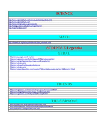 SCIENCE
http://www.exploratorium.edu/science_explorer/sunclock.html
http://www.exploratorium.edu/
http://www.energyquest.ca.gov/projects/
http://biology.wsc.ma.edu/biology/experiments/
http://hypertextbook.com/




                                                                    MATH
http://mathforum.org/library/drmath/sets/elem_calendar.html


                                                    SCRIPTS E Legendas
                                                                    GERAL
  http://simplyscripts.com/tv_rs.html
  http://www.geocities.com/SoHo/Square/3472/greatscenes.html
  http://www.englishpeculiarities.hpg.ig.com.br/scripts.htm
  http://www.twiztv.com/
  http://www.lingual.net/lingualproductitems/
  http://www.twiztv.com/
  http://www.legendasculatra.com/modules/PDdownloads/viewcat.php?cid=39&orderby=hitsD




                                                                FRIENDS
  http://www.geocities.com/TelevisionCity/Taping/4548/season1.htm
  http://www.englishpeculiarities.hpg.ig.com.br/scripts.htm
  http://www.geocities.com/Hollywood/9151/scripts.htm



                                                              THE SIMPSONS
  http://ftp.neep.com.au/scripts/Simpsons/Index.html
  http://members.tripod.com/philiprthomas/simpsons/index.htm
  http://www.snpp.com/episodes/7G08.html
 