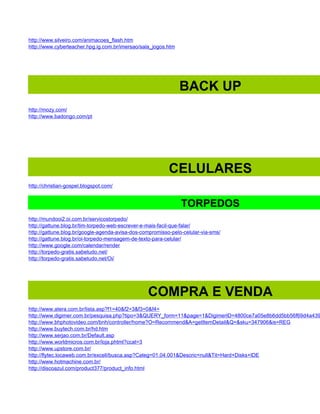 http://www.silveiro.com/animacoes_flash.htm
http://www.cyberteacher.hpg.ig.com.br/imersao/sala_jogos.htm




                                                               BACK UP
http://mozy.com/
http://www.badongo.com/pt




                                                          CELULARES
http://christian-gospel.blogspot.com/


                                                               TORPEDOS
http://mundooi2.oi.com.br/servicostorpedo/
http://gattune.blog.br/tim-torpedo-web-escrever-e-mais-facil-que-falar/
http://gattune.blog.br/google-agenda-avisa-dos-compromisso-pelo-celular-via-sms/
http://gattune.blog.br/oi-torpedo-mensagem-de-texto-para-celular/
http://www.google.com/calendar/render
http://torpedo-gratis.sabetudo.net/
http://torpedo-gratis.sabetudo.net/Oi/




                                                 COMPRA E VENDA
http://www.atera.com.br/lista.asp?f1=40&f2=3&f3=0&f4=
http://www.digimer.com.br/pesquisa.php?tipo=3&QUERY_form=11&page=1&DigimerID=4800ce7a05e8b6dd5bb56f69d4a439
http://www.bhphotovideo.com/bnh/controller/home?O=Recommend&A=getItemDetail&Q=&sku=347906&is=REG
http://www.buytech.com.br/hd.htm
http://www.serjao.com.br/Default.asp
http://www.worldmicros.com.br/loja.phtml?ccat=3
http://www.upstore.com.br/
http://flytec.locaweb.com.br/excell/busca.asp?Categ=01.04.001&Descric=null&Tit=Hard+Disks+IDE
http://www.hotmachine.com.br/
http://discoazul.com/product377/product_info.html
 