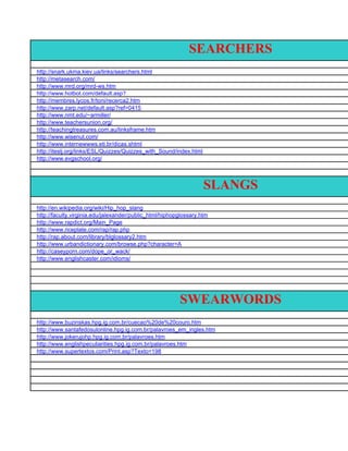 SEARCHERS
http://snark.ukma.kiev.ua/links/searchers.html
http://metasearch.com/
http://www.mrd.org/mrd-ws.htm
http://www.hotbot.com/default.asp?
query=searchers+download&first=41&page=more&ca=w&prov=Inktomi&wfc=2&wfr=&wfr=&wfw=&wfw=&wfq=&wfq=&dfi=&d
http://membres.lycos.fr/toni/recerca2.htm
&pcu=&date=&adf=
http://www.zarp.net/default.asp?ref=0415
http://www.nmt.edu/~armiller/
http://www.teachersunion.org/
http://teachingtreasures.com.au/linksframe.htm
http://www.wisenut.com/
http://www.internewwws.eti.br/dicas.shtml
http://iteslj.org/links/ESL/Quizzes/Quizzes_with_Sound/index.html
http://www.evgschool.org/




                                                                   SLANGS
http://en.wikipedia.org/wiki/Hip_hop_slang
http://faculty.virginia.edu/jalexander/public_html/hiphopglossary.htm
http://www.rapdict.org/Main_Page
http://www.riceplate.com/rap/rap.php
http://rap.about.com/library/blglossary2.htm
http://www.urbandictionary.com/browse.php?character=A
http://caseyporn.com/dope_or_wack/
http://www.englishcaster.com/idioms/




                                                         SWEARWORDS
http://www.buzinskas.hpg.ig.com.br/cuecao%20de%20couro.htm
http://www.santafedosulonline.hpg.ig.com.br/palavroes_em_ingles.htm
http://www.jokerujohp.hpg.ig.com.br/palavroes.htm
http://www.englishpeculiarities.hpg.ig.com.br/palavroes.htm
http://www.supertextos.com/Print.asp?Texto=198
 