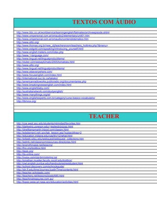 TEXTOS COM ÁUDIO
http://www.bbc.co.uk/worldservice/learningenglish/flatmates/archiveepisode.shtml
http://www.ompersonal.com.ar/omaudio2/elementary/unit01.htm
http://www.ompersonal.com.ar/omaudio/contenidotematico.htm
http://www.elllo.org/
http://www.thomas.org.br/new_ctj/teachersroom/teachers_hotlinks.php?&menu=
http://www.eslgold.com/speaking/introducing_yourself.html
http://www.english-trailers.com/index.php
http://www.1-language.com/
http://www.lingual.net/lingualproductitems/
http://duber.com/wesaytomato/2005/tomatoes.html
http://www.elllo.org/
http://www.lingual.net/lingualproductitems/
http://www.etseverywhere.com/
http://www.focusenglish.com/index.html
http://international.ouc.bc.ca/takako/
http://americanradioworks.publicradio.org/documentaries.php
http://www.breakingnewsenglish.com/index.html
http://www.englishbaby.com/
http://australianetwork.com/studyenglish/
http://www.manythings.org/el/
http://www.englishexperts.com.br/category/curso-basico-vocabulario/
http://librivox.org/




                                                              TEACHER
http://coe.west.asu.edu/students/mtrinidad/favorites.htm
http://darkwing.uoregon.edu/~leslieob/pizzaz.html
http://drwilliampmartin.tripod.com/classm.html
http://edsitement.neh.gov/tab_lesson.asp?subjectArea=2
http://education.indiana.edu/cas/tt/v1i2/what.html
http://edweb.sdsu.edu/webquest/webquest_collections.htm
http://eelink.net/classroomresources-directories.html
http://everythingesl.net/lessons/
http://fno.org/toolbox.html
http://iteslj.org/
http://its-online.com/
http://ivyjoy.com/cgi-bin/coloring.cgi
http://jonathan.mueller.faculty.noctrl.edu/toolbox/
http://owl.english.purdue.edu/handouts/esl/eslstudent.html
http://school.discovery.com/schrockguide/
http://sln.fi.edu/time/Journey/JustInTime/contents.html
http://teacher.scholastic.com/
http://teachers.net/lessons/posts/685.html
http://teachingtreasures.com.au/
http://topex-www.jpl.nasa.gov/education/activities.html
 