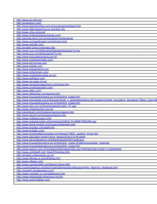 http://www.az-aall.org/
http://evaeaston.com/
http://www.teacheronline.com.br/vocabulario/artigo4.htm
http://www.talkingteaching.co.uk/index.cfm
http://www.ohiou.edu/esl/
http://www.mylanguageexchange.com/
http://planeta.terra.com.br/educacao/vestibulares/
http://www.succeedtoread.com/phonics.html
http://www.eslcafe.com/
http://english-zone.com/index.php
http://www.oup.com/elt/local/global/teachersclub/?cc=br
http://www.oup.com/elt/students/?cc=br
http://www.linguaestrangeira.pro.br/
http://www.onestopenglish.com/
http://www.esl-lounge.com
http://www.eslsite.com
http://www.eslpartyland.com
http://www.kidsdomain.com/
http://www.englishlanguage.pro.br/
http://www.edhelper.com
http://www.opi.state.mt.us/
http://www.developingteachers.com/index.htm
http://www.onestopenglish.com/
http://www.efl4u.com/
http://www.teflgames.com/games.html
http://www.linguaestrangeira.pro.br/links/link_ingles.htm
http://www.educarede.org.br/educa/ensinar_e_aprender/turbine.cfm?pagina=turbine_busca&cd_disciplina=10&cd_ciclo=3&
http://www.linguaestrangeira.pro.br/links/link_ingles.htm
http://www.sbs.com.br/dinamicasensino/ativi_07.asp
http://www.cyberteacher.com.br/
http://akidsheart.com/holidays/valntine/valgms.htm
http://www.storyit.com/shapes/writeons.htm
http://www.indiaeducation.info/
http://www.indiaeducation.info/kids/kids2/HEALTH-INBETWEENS.asp
http://www.shine-english.com/supportmaterials.html
http://www.lingolex.com/jstefl.htm
http://www.lingolex.com/
http://www.ilovethatteachingidea.com/ideas/010823_spelling_bingo.htm
http://www.education-world.com/a_lesson/03/lp314-04.shtml
http://www.jalt-publications.org/tlt/articles/2004/07/pellicano
http://www.linguaestrangeira.pro.br/links/link_ingles.htm#photocopiable_materials
http://www.linguaestrangeira.pro.br/links/link_ingles.htm
http://www.seed.pr.gov.br/portals/portal/ingles/index.php?PHPSESSID=2006111508485069
http://www.worldpath.net/~hiker/Christmas.htm
http://english.unitecnology.ac.nz/
http://www.hltmag.co.uk/jul03/less.htm
http://www.eflweb.com/
http://www.usingenglish.com/lesson-plans.html
http://cambridgeesol.org/teach/cae/listening/aboutthepaper/intro_listening_strategies.htm
http://aulasbh.googlepages.com/
http://www.xiangtan.co.uk/newlessons.htm
http://www.embaixada-americana.org.br/
http://www.eslprintables.com/
 