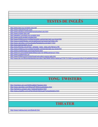 TESTES DE INGLÊS
http://www.test-your-english-now.net/
http://www.malvernhouse.com/
http://www.edufind.com/english/practice/test-ces.html
http://www.english-test.net/
http://eleaston.com/test-your-english.html
http://www.world-english.org/test.htm
http://www.britishcouncil.org/learnenglish-central-test-test-your-level.htm
http://www.english4today.com/englishgrammar/grammar/index.cfm
http://www.geocities.com/suzkeadie/fiestatestyourenglish1.html
http://www.learnenglish.org.uk/
http://www.thomas.org.br/new_ctj/teste/_teste_index.php?&menu=#5
http://www.britishcouncil.org/learnenglish-central-test-test-your-level.htm
http://www.englishmaze.com/main/home.html
http://www.ef.com/master/tests/default.asp?ctr=BR&usergroup=18up
http://www.academicas.us/
http://www.britishcouncil.org/br/brasil-education-exams-ielts.htm
http://www.ets.org:80/portal/site/ets/menuitem.fab2360b1645a1de9b3a0779f1751509/?vgnextoid=69c0197a484f4010VgnV




                                                    TONG TWISTERS
http://members.aol.com/SdShowBob7/twisters.html
http://www.geocities.com/Athens/8136/tonguetwisters.html
http://darkwing.uoregon.edu/~leslieob/twisters.html
http://www.angelfire.com/ut/henrikholm/bilingual/Tonguetwisters.html




                                                              THEATER
http://www.mattneuman.com/thetruth.htm
 
