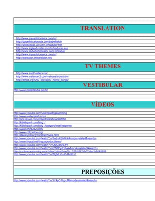 TRANSLATION
  http://www.meusdicionarios.com.br/
  http://babelfish.altavista.com/babelfish/tr
  http://sitededicas.uol.com.br/tradutor.htm
  http://www.inglesduvidas.com.br/traducao.asp
  http://www.clubedoprofessor.com.br/traduz/
  http://www.meusdicionarios.com.br/
  http://translator.imtranslator.net/


                                                       TV THEMES
  http://www.cardhustler.com/
  http://www.melaman2.com/tvshows/index.html
  http://dmoz.org/Arts/Television/Theme_Songs/

                                                     VESTIBULAR
http://www.misterlandia.pro.br/




                                                            VÍDEOS
http://www.youtube.com/user/realdogswimming
http://www.real-english.com/
http://one.revver.com/collections/show/208066
http://kibishipaul.com/blog1/
http://kibishipaul.com/blog1/category/level/beginner/
http://www.china232.com/
http://www.cdlponline.org/
http://literacynet.org/cnnsf/archives.html
http://www.youtube.com/watch?v=SwLuKEta6hk&mode=related&search=
http://www.lingual.net/lingualproductitems/
http://www.youtube.com/watch?v=CMGib0RLffY
http://www.youtube.com/watch?v=GW6PyqFdIwA&mode=related&search=
http://verdeamarelo.ning.com/video/video/show?id=1040692%3AVideo%3A26938
http://www.youtube.com/watch?v=WgMLVcr40-I&NR=1




                                                    PREPOSIÇÕES
http://www.youtube.com/watch?v=5Y4pCJXzycM&mode=related&search=
 