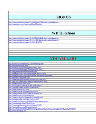 SIGNOS
http://www.youtube.com/watch?v=H6I60gw1Zvk&mode=related&search=
http://www.takatv.com/video-opo0Gou0Cug.html




                                                       WH Questions
http://www.youtube.com/watch?v=I-zNELCkA2s&mode=related&search=
http://www.youtube.com/watch?v=5vrc-8GHLcc&mode=related&search=
http://www.youtube.com/watch?v=Z2l_QyCErRg




                                                     VOCABULARY
http://www.enchantedlearning.com/Dictionary.html
http://www.rhymezone.com/
http://www.eduplace.com/rdg/hmsv/index.html
http://vancouver-webpages.com/synonyms.html
http://bogglesworld.com/crosswords.htm
http://www.geocities.com/SoHo/Square/3472/zoo.html
http://www.geocities.com/SoHo/Square/3472/lexapproach.html
http://eleaston.com/travel.html
http://www.wordquest.info/vocabulary-resources.html
http://web.uvic.ca/wguide/Pages/DictionUsageToc.html
http://www.westegg.com/cliche/
http://clichesite.com/alpha_list.asp?which=lett+1
http://utopia.knoware.nl/users/sybev/cliche/
http://www.moviecliches.com/
http://www.apnacar.com/pages/jargon.asp
http://www.webgate.net.ph/www101/jargons.htm
http://www.tekmom.com/buzzwords/
http://www.corsinet.com/braincandy/proverb.html
http://pages.prodigy.net/jmiller.cb/prov.html
http://www.lexscripta.com/desktop/dictionaries/slang.html
http://www.peevish.co.uk/slang/a.htm
http://www.geocities.com/Athens/Aegean/6720/
http://www.eslflow.com/El7speaking.html
http://dir.yahoo.com/Social_Science/Linguistics_and_Human_Languages/Words_and_Wordplay/
http://www.allclothing.net/
 